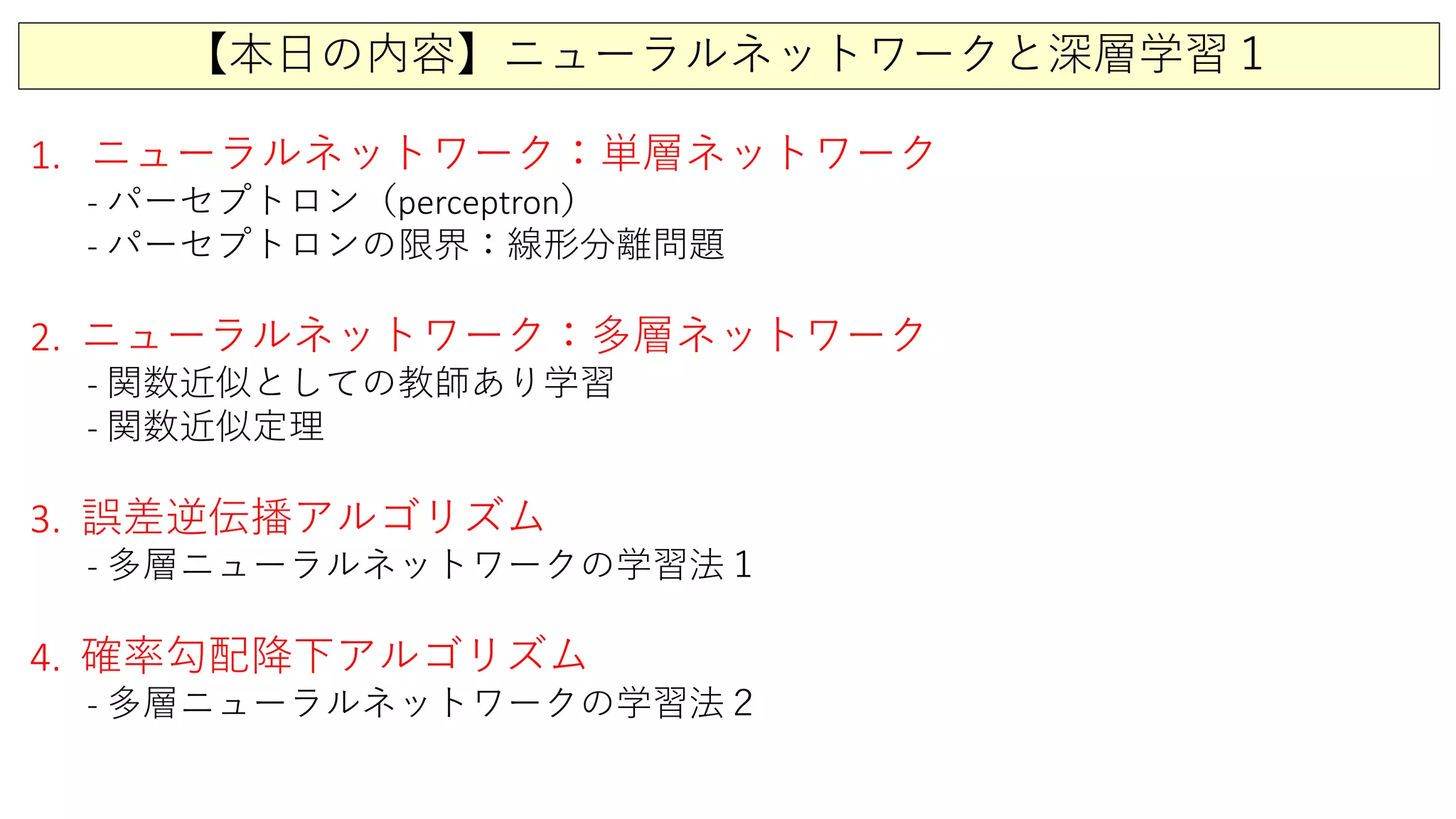 【本日の内容】ニューラルネットワークと深層学習１
1. ニューラルネットワーク：単層ネットワーク
- パーセプトロン（perceptron）
- パーセプトロンの限界：線形分離問題
2. ニューラルネットワーク：多層ネットワーク
- 関数近似としての教師あり学習
- 関数近似定理
3. 誤差逆伝播アルゴリズム
- 多層ニューラルネットワークの学習法１
4. 確率勾配降下アルゴリズム
- 多層ニューラルネットワークの学習法２
 