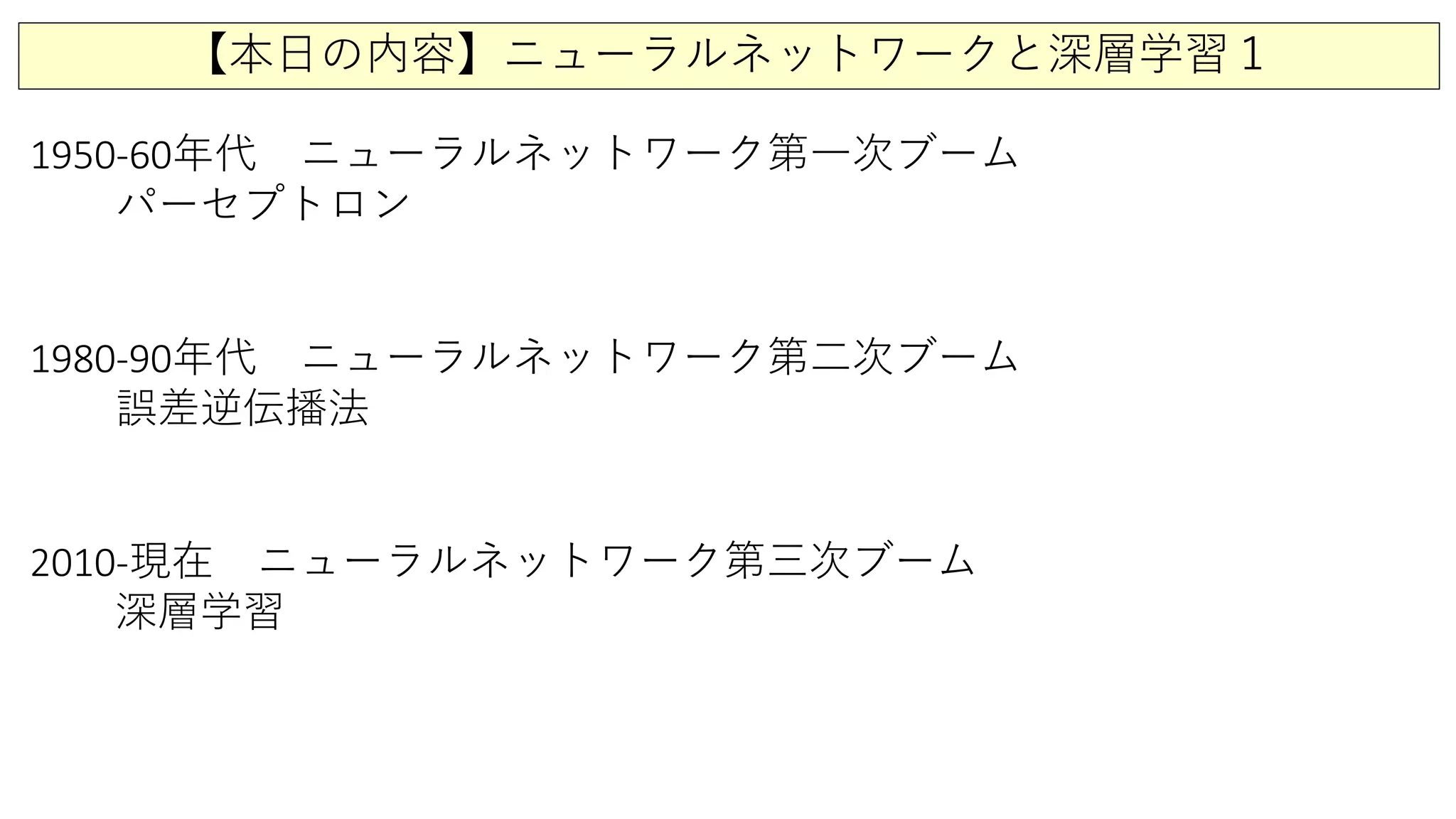 【本日の内容】ニューラルネットワークと深層学習１
1950-60年代 ニューラルネットワーク第一次ブーム
パーセプトロン
1980-90年代 ニューラルネットワーク第二次ブーム
誤差逆伝播法
2010-現在 ニューラルネットワーク第三次ブーム
深層学習
 