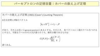 パーセプトロンの記憶容量：カバーの数え上げ定理
カバーの数え上げ定理 (1965) (Cover’s Counting Theorem)
N次元空間にP個のベクトル
があり、それらは互いにgeneral positionにあるとする。そのとき、 各ベクトルに二値のラベルをつける
とすると、可能なラベルの付け方2P通りのうち、線形分離であるものは
通りある。
( )
1
0
1
, 2
N
k
P
C P N
k
−
=
− 
=  
 
∑
{ } 1 ,,N
i i P=∈x  
 