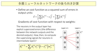 多層ニューラルネットワークの後ろ向き計算
• Define an cost function as a squared sum of errors in
output units:
Gradients of cost function with respect to weights:
( )
( ) ( )
( )
2 21 1
2 2
N N
i i i
i i
x z= − = ∆∑ ∑
Layer n-1 Layer n
( ) ( ) ( ) ( )
( ) ( )1 1
1n n n n n
i j j j ji
j
x x w− −
∆ = ∆ −∑
( )1n
j
−
∆
( )n
i∆
The neurons in the output layer has
explicit supervised errors (the difference
between the network outputs and the
desired outputs). How, then, to compute
the supervising signals for neurons in
intermediate layers?
 