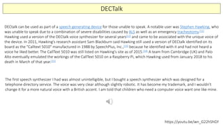 DECTalk
DECtalk can be used as part of a speech generating device for those unable to speak. A notable user was Stephen Hawking, who
was unable to speak due to a combination of severe disabilities caused by ALS as well as an emergency tracheotomy.[11]
Hawking used a version of the DECtalk voice synthesizer for several years[12] and came to be associated with the unique voice of
the device. In 2011, Hawking's research assistant Sam Blackburn said Hawking still used a version of DECtalk identified on its
board as the "Calltext 5010" manufactured in 1988 by SpeechPlus, Inc.,[13] because he identified with it and had not heard a
voice he liked better. The CallText 5010 was still listed on Hawking's site as of 2015.[14] A team from Cambridge (UK) and Palo
Alto eventually emulated the workings of the CallText 5010 on a Raspberry Pi, which Hawking used from January 2018 to his
death in March of that year.[15]
The first speech synthesizer I had was almost unintelligible, but I bought a speech synthesizer which was designed for a
telephone directory service. The voice was very clear although slightly robotic. It has become my trademark, and I wouldn't
change it for a more natural voice with a British accent. I am told that children who need a computer voice want one like mine.
https://youtu.be/wn_G22hShGY
 