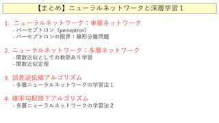 【まとめ】ニューラルネットワークと深層学習１
1. ニューラルネットワーク：単層ネットワーク
- パーセプトロン（perceptron）
- パーセプトロンの限界：線形分離問題
2. ニューラルネットワーク：多層ネットワーク
- 関数近似としての教師あり学習
- 関数近似定理
3. 誤差逆伝播アルゴリズム
- 多層ニューラルネットワークの学習法１
4. 確率勾配降下アルゴリズム
- 多層ニューラルネットワークの学習法２
 