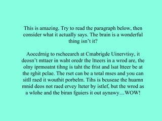 This is amazing. Try to read the paragraph below, then consider what it actually says. The brain is a wonderful thing isn’t it? Aoccdrnig to rscheearch at Cmabrigde Uinervtisy, it deosn’t mttaer in waht oredr the ltteers in a wrod are, the olny iprmoatnt tihng is taht the frist and lsat ltteer be at the rghit pclae. The rset can be a total mses and you can sitll raed it wouthit porbelm. Tihs is bcuseae the huamn mnid deos not raed ervey lteter by istlef, but the wrod as a wlohe and the biran fguiers it out aynawy…WOW! 