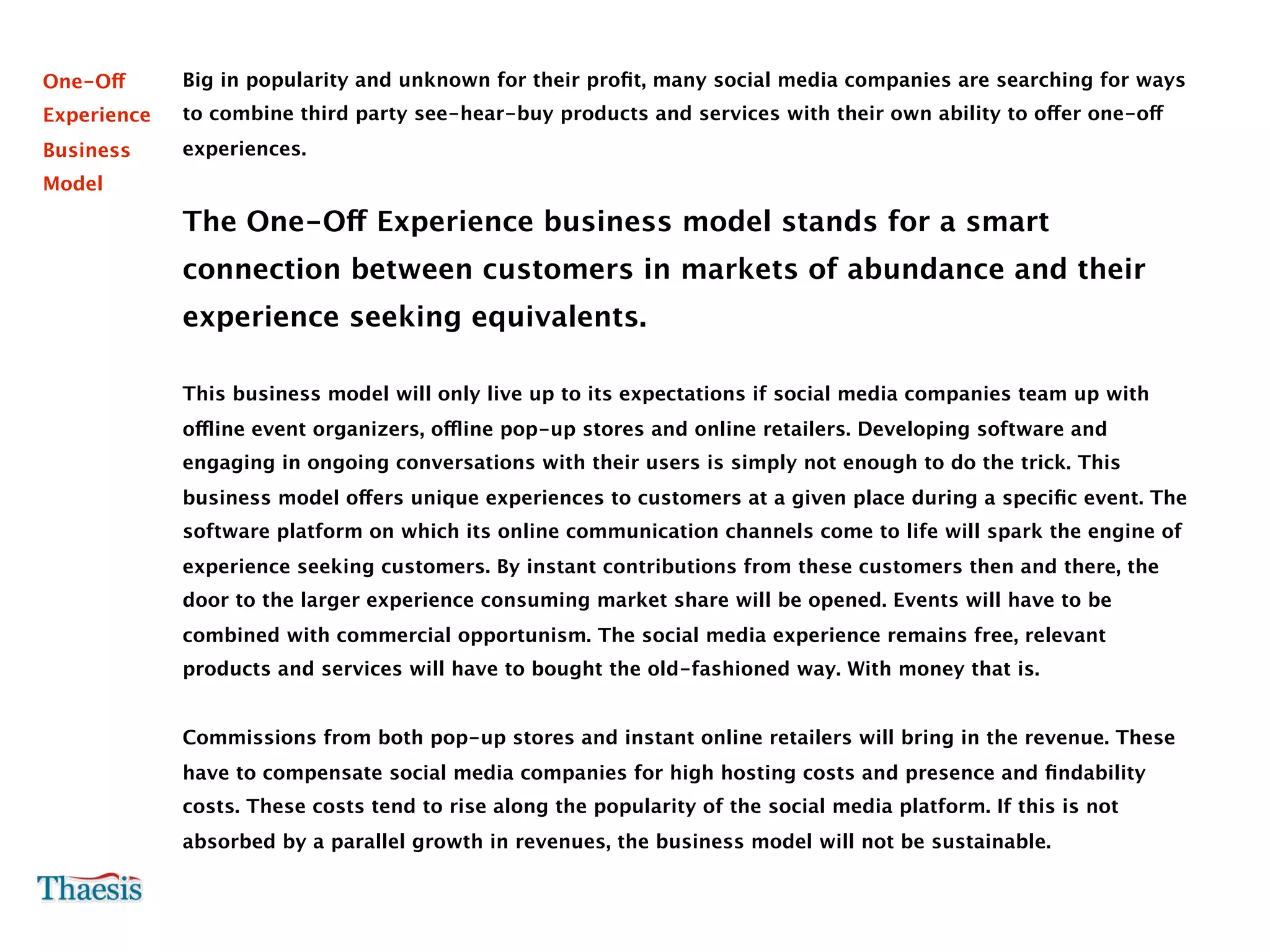 One-Off      Big in popularity and unknown for their proﬁt, many social media companies are searching for ways
Experience   to combine third party see-hear-buy products and services with their own ability to offer one-off
Business     experiences.
Model

             The One-Off Experience business model stands for a smart
             connection between customers in markets of abundance and their
             experience seeking equivalents.

             This business model will only live up to its expectations if social media companies team up with
             offline event organizers, offline pop-up stores and online retailers. Developing software and
             engaging in ongoing conversations with their users is simply not enough to do the trick. This
             business model offers unique experiences to customers at a given place during a speciﬁc event. The
             software platform on which its online communication channels come to life will spark the engine of
             experience seeking customers. By instant contributions from these customers then and there, the
             door to the larger experience consuming market share will be opened. Events will have to be
             combined with commercial opportunism. The social media experience remains free, relevant
             products and services will have to bought the old-fashioned way. With money that is.


             Commissions from both pop-up stores and instant online retailers will bring in the revenue. These
             have to compensate social media companies for high hosting costs and presence and ﬁndability
             costs. These costs tend to rise along the popularity of the social media platform. If this is not
             absorbed by a parallel growth in revenues, the business model will not be sustainable.
 