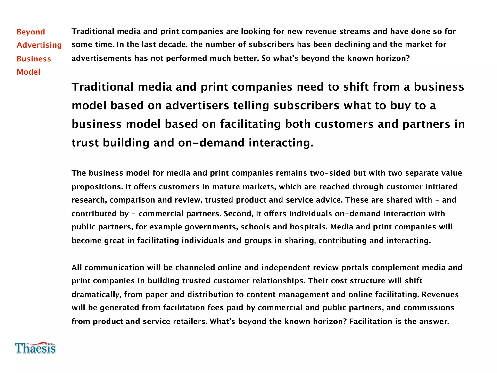Beyond        Traditional media and print companies are looking for new revenue streams and have done so for
Advertising   some time. In the last decade, the number of subscribers has been declining and the market for
Business      advertisements has not performed much better. So what’s beyond the known horizon?
Model

              Traditional media and print companies need to shift from a business
              model based on advertisers telling subscribers what to buy to a
              business model based on facilitating both customers and partners in
              trust building and on-demand interacting.

              The business model for media and print companies remains two-sided but with two separate value
              propositions. It offers customers in mature markets, which are reached through customer initiated
              research, comparison and review, trusted product and service advice. These are shared with - and
              contributed by - commercial partners. Second, it offers individuals on-demand interaction with
              public partners, for example governments, schools and hospitals. Media and print companies will
              become great in facilitating individuals and groups in sharing, contributing and interacting.


              All communication will be channeled online and independent review portals complement media and
              print companies in building trusted customer relationships. Their cost structure will shift
              dramatically, from paper and distribution to content management and online facilitating. Revenues
              will be generated from facilitation fees paid by commercial and public partners, and commissions
              from product and service retailers. What’s beyond the known horizon? Facilitation is the answer.
 