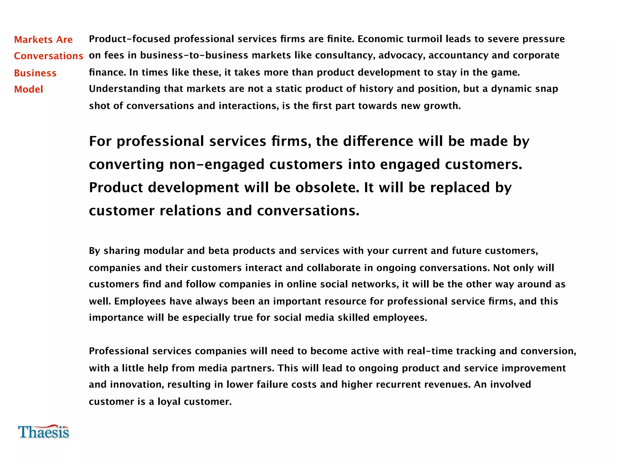 Markets Are   Product-focused professional services ﬁrms are ﬁnite. Economic turmoil leads to severe pressure
Conversations on fees in business-to-business markets like consultancy, advocacy, accountancy and corporate
Business      ﬁnance. In times like these, it takes more than product development to stay in the game.
Model         Understanding that markets are not a static product of history and position, but a dynamic snap
              shot of conversations and interactions, is the ﬁrst part towards new growth.


              For professional services ﬁrms, the difference will be made by
              converting non-engaged customers into engaged customers.
              Product development will be obsolete. It will be replaced by
              customer relations and conversations.

              By sharing modular and beta products and services with your current and future customers,
              companies and their customers interact and collaborate in ongoing conversations. Not only will
              customers ﬁnd and follow companies in online social networks, it will be the other way around as
              well. Employees have always been an important resource for professional service ﬁrms, and this
              importance will be especially true for social media skilled employees.


              Professional services companies will need to become active with real-time tracking and conversion,
              with a little help from media partners. This will lead to ongoing product and service improvement
              and innovation, resulting in lower failure costs and higher recurrent revenues. An involved
              customer is a loyal customer.
 