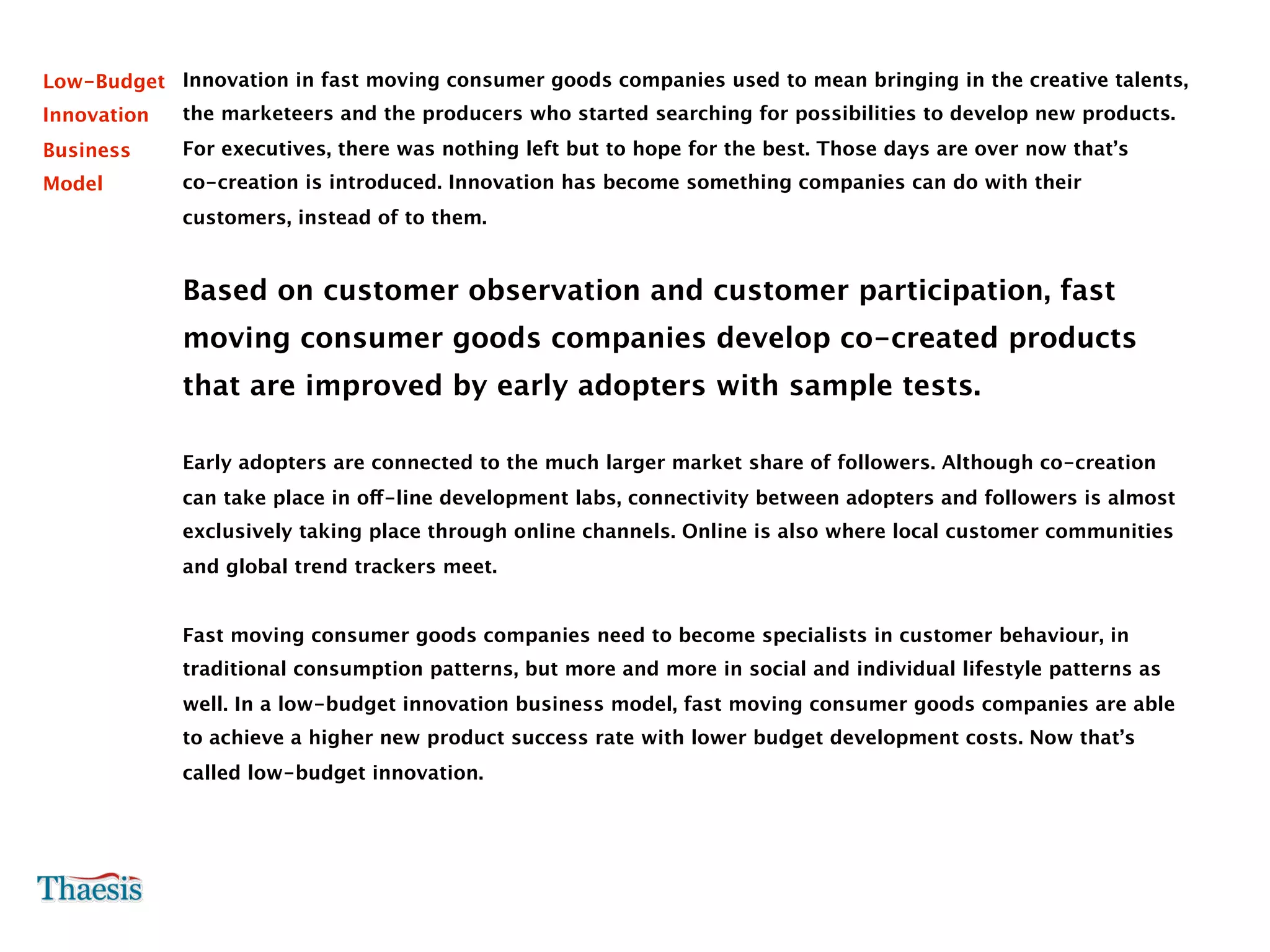 Low-Budget Innovation in fast moving consumer goods companies used to mean bringing in the creative talents,
Innovation   the marketeers and the producers who started searching for possibilities to develop new products.
Business     For executives, there was nothing left but to hope for the best. Those days are over now that’s
Model        co-creation is introduced. Innovation has become something companies can do with their
             customers, instead of to them.


             Based on customer observation and customer participation, fast
             moving consumer goods companies develop co-created products
             that are improved by early adopters with sample tests.

             Early adopters are connected to the much larger market share of followers. Although co-creation
             can take place in off-line development labs, connectivity between adopters and followers is almost
             exclusively taking place through online channels. Online is also where local customer communities
             and global trend trackers meet.


             Fast moving consumer goods companies need to become specialists in customer behaviour, in
             traditional consumption patterns, but more and more in social and individual lifestyle patterns as
             well. In a low-budget innovation business model, fast moving consumer goods companies are able
             to achieve a higher new product success rate with lower budget development costs. Now that’s
             called low-budget innovation.
 