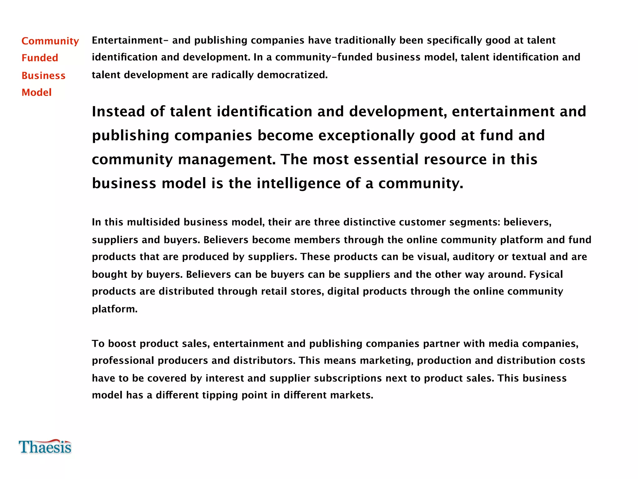 Community   Entertainment- and publishing companies have traditionally been speciﬁcally good at talent
Funded      identiﬁcation and development. In a community-funded business model, talent identiﬁcation and
Business    talent development are radically democratized.
Model

            Instead of talent identiﬁcation and development, entertainment and
            publishing companies become exceptionally good at fund and
            community management. The most essential resource in this
            business model is the intelligence of a community.

            In this multisided business model, their are three distinctive customer segments: believers,
            suppliers and buyers. Believers become members through the online community platform and fund
            products that are produced by suppliers. These products can be visual, auditory or textual and are
            bought by buyers. Believers can be buyers can be suppliers and the other way around. Fysical
            products are distributed through retail stores, digital products through the online community
            platform.


            To boost product sales, entertainment and publishing companies partner with media companies,
            professional producers and distributors. This means marketing, production and distribution costs
            have to be covered by interest and supplier subscriptions next to product sales. This business
            model has a different tipping point in different markets.
 