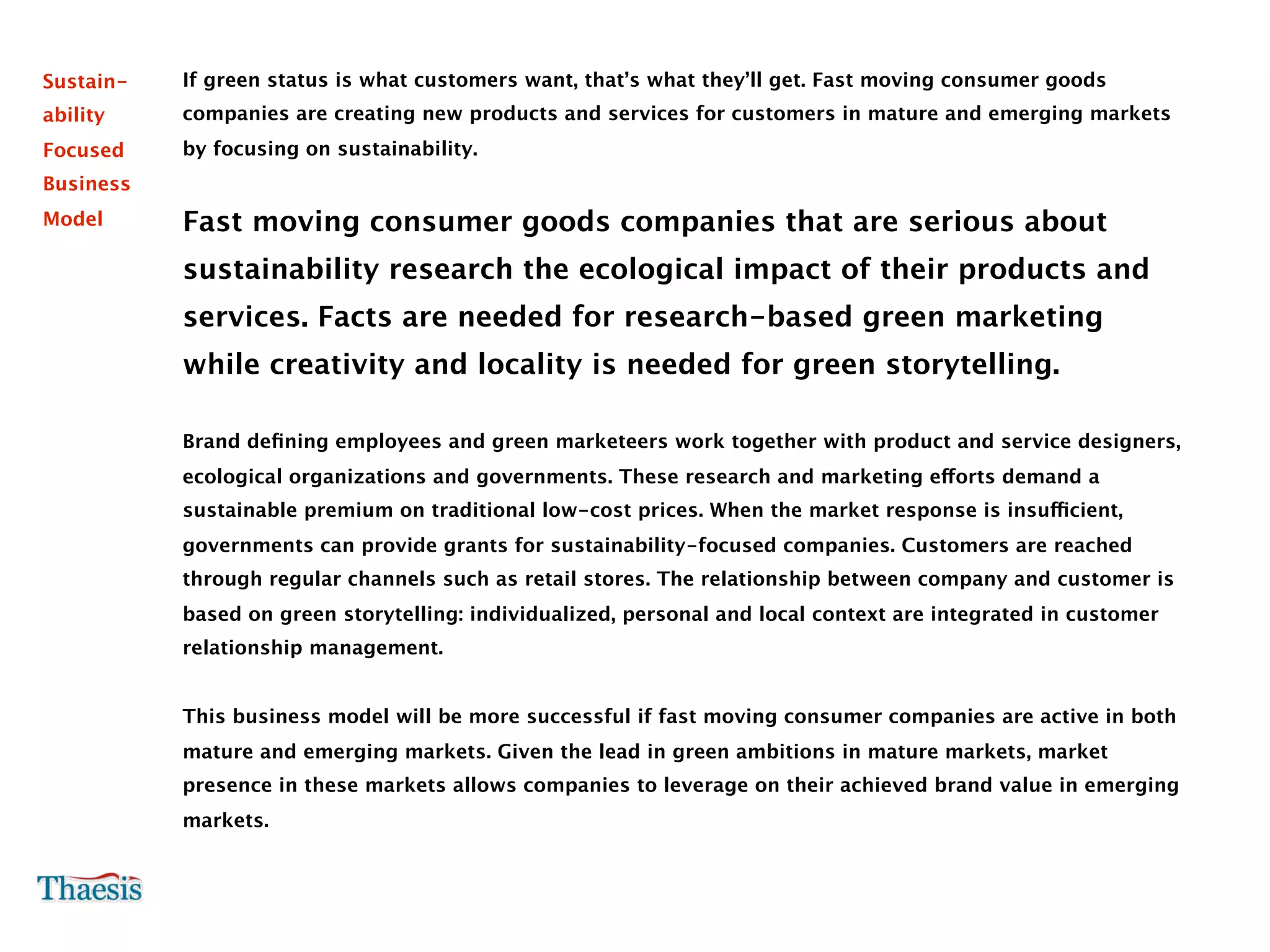 Sustain-   If green status is what customers want, that’s what they’ll get. Fast moving consumer goods
ability    companies are creating new products and services for customers in mature and emerging markets
Focused    by focusing on sustainability.
Business
Model      Fast moving consumer goods companies that are serious about
           sustainability research the ecological impact of their products and
           services. Facts are needed for research-based green marketing
           while creativity and locality is needed for green storytelling.

           Brand deﬁning employees and green marketeers work together with product and service designers,
           ecological organizations and governments. These research and marketing efforts demand a
           sustainable premium on traditional low-cost prices. When the market response is insufficient,
           governments can provide grants for sustainability-focused companies. Customers are reached
           through regular channels such as retail stores. The relationship between company and customer is
           based on green storytelling: individualized, personal and local context are integrated in customer
           relationship management.


           This business model will be more successful if fast moving consumer companies are active in both
           mature and emerging markets. Given the lead in green ambitions in mature markets, market
           presence in these markets allows companies to leverage on their achieved brand value in emerging
           markets.
 
