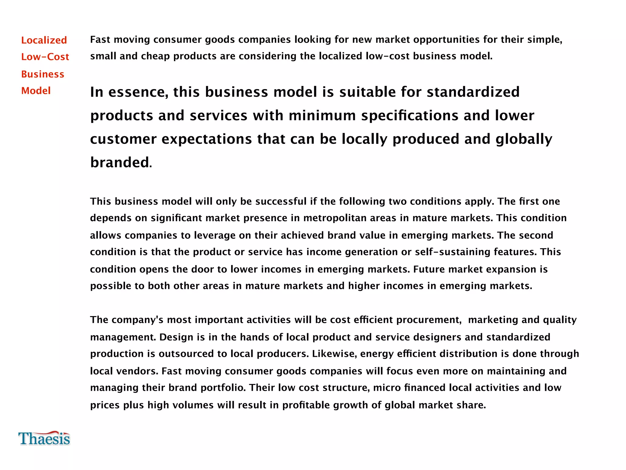 Localized   Fast moving consumer goods companies looking for new market opportunities for their simple,
Low-Cost    small and cheap products are considering the localized low-cost business model.
Business
Model       In essence, this business model is suitable for standardized
            products and services with minimum speciﬁcations and lower
            customer expectations that can be locally produced and globally
            branded.

            This business model will only be successful if the following two conditions apply. The ﬁrst one
            depends on signiﬁcant market presence in metropolitan areas in mature markets. This condition
            allows companies to leverage on their achieved brand value in emerging markets. The second
            condition is that the product or service has income generation or self-sustaining features. This
            condition opens the door to lower incomes in emerging markets. Future market expansion is
            possible to both other areas in mature markets and higher incomes in emerging markets.


            The company's most important activities will be cost efficient procurement, marketing and quality
            management. Design is in the hands of local product and service designers and standardized
            production is outsourced to local producers. Likewise, energy efficient distribution is done through
            local vendors. Fast moving consumer goods companies will focus even more on maintaining and
            managing their brand portfolio. Their low cost structure, micro ﬁnanced local activities and low
            prices plus high volumes will result in proﬁtable growth of global market share.
 