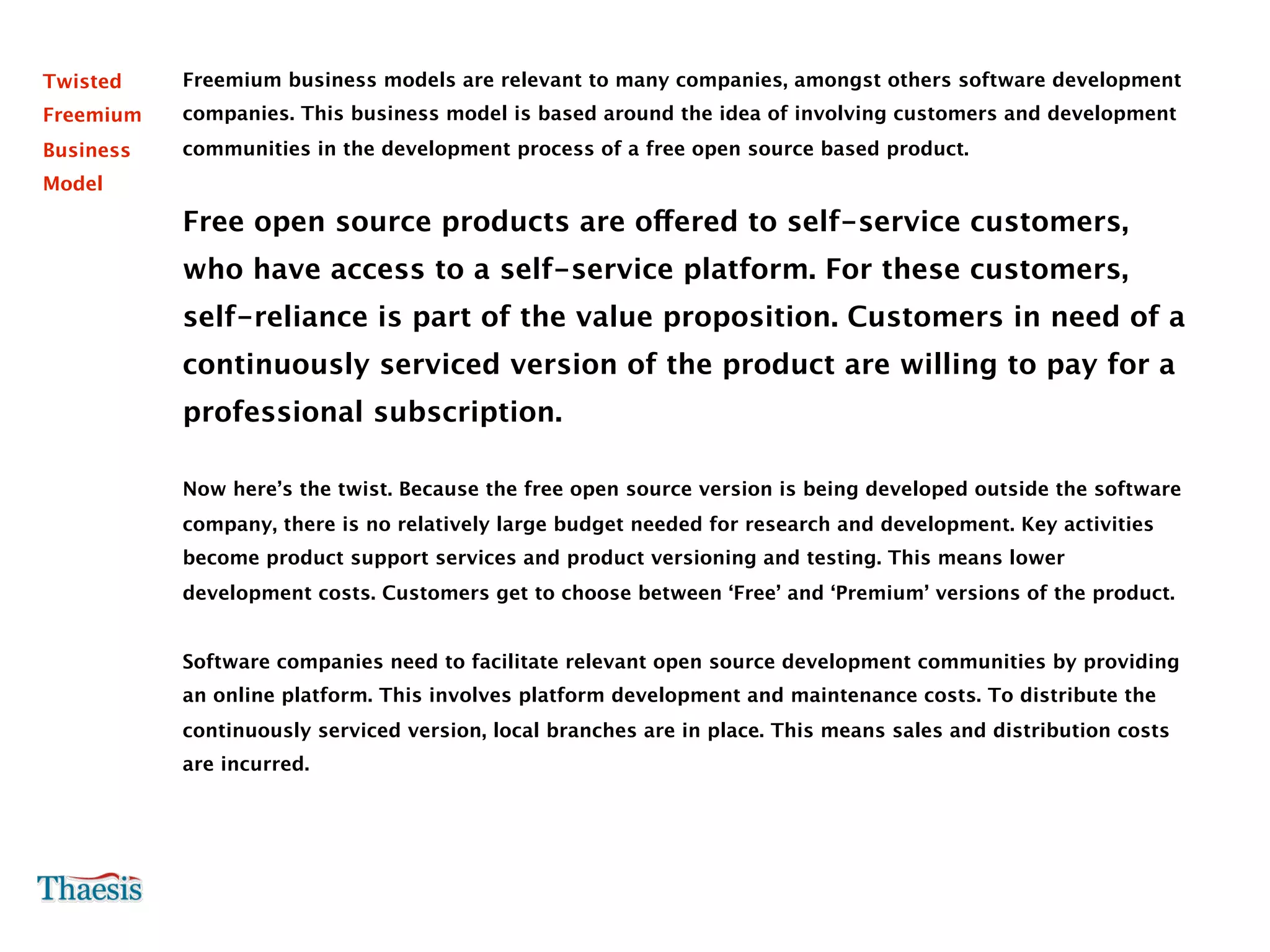 Twisted    Freemium business models are relevant to many companies, amongst others software development
Freemium   companies. This business model is based around the idea of involving customers and development
Business   communities in the development process of a free open source based product.
Model

           Free open source products are offered to self-service customers,
           who have access to a self-service platform. For these customers,
           self-reliance is part of the value proposition. Customers in need of a
           continuously serviced version of the product are willing to pay for a
           professional subscription.

           Now here’s the twist. Because the free open source version is being developed outside the software
           company, there is no relatively large budget needed for research and development. Key activities
           become product support services and product versioning and testing. This means lower
           development costs. Customers get to choose between ‘Free’ and ‘Premium’ versions of the product.


           Software companies need to facilitate relevant open source development communities by providing
           an online platform. This involves platform development and maintenance costs. To distribute the
           continuously serviced version, local branches are in place. This means sales and distribution costs
           are incurred.
 