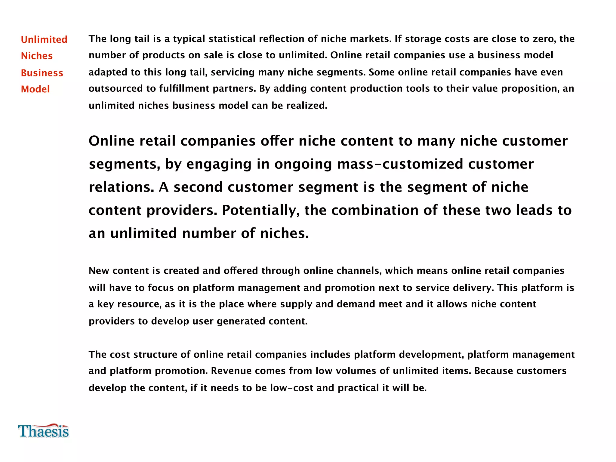 Unlimited   The long tail is a typical statistical reﬂection of niche markets. If storage costs are close to zero, the
Niches      number of products on sale is close to unlimited. Online retail companies use a business model
Business    adapted to this long tail, servicing many niche segments. Some online retail companies have even
Model       outsourced to fulﬁllment partners. By adding content production tools to their value proposition, an
            unlimited niches business model can be realized.


            Online retail companies offer niche content to many niche customer
            segments, by engaging in ongoing mass-customized customer
            relations. A second customer segment is the segment of niche
            content providers. Potentially, the combination of these two leads to
            an unlimited number of niches.

            New content is created and offered through online channels, which means online retail companies
            will have to focus on platform management and promotion next to service delivery. This platform is
            a key resource, as it is the place where supply and demand meet and it allows niche content
            providers to develop user generated content.


            The cost structure of online retail companies includes platform development, platform management
            and platform promotion. Revenue comes from low volumes of unlimited items. Because customers
            develop the content, if it needs to be low-cost and practical it will be.
 