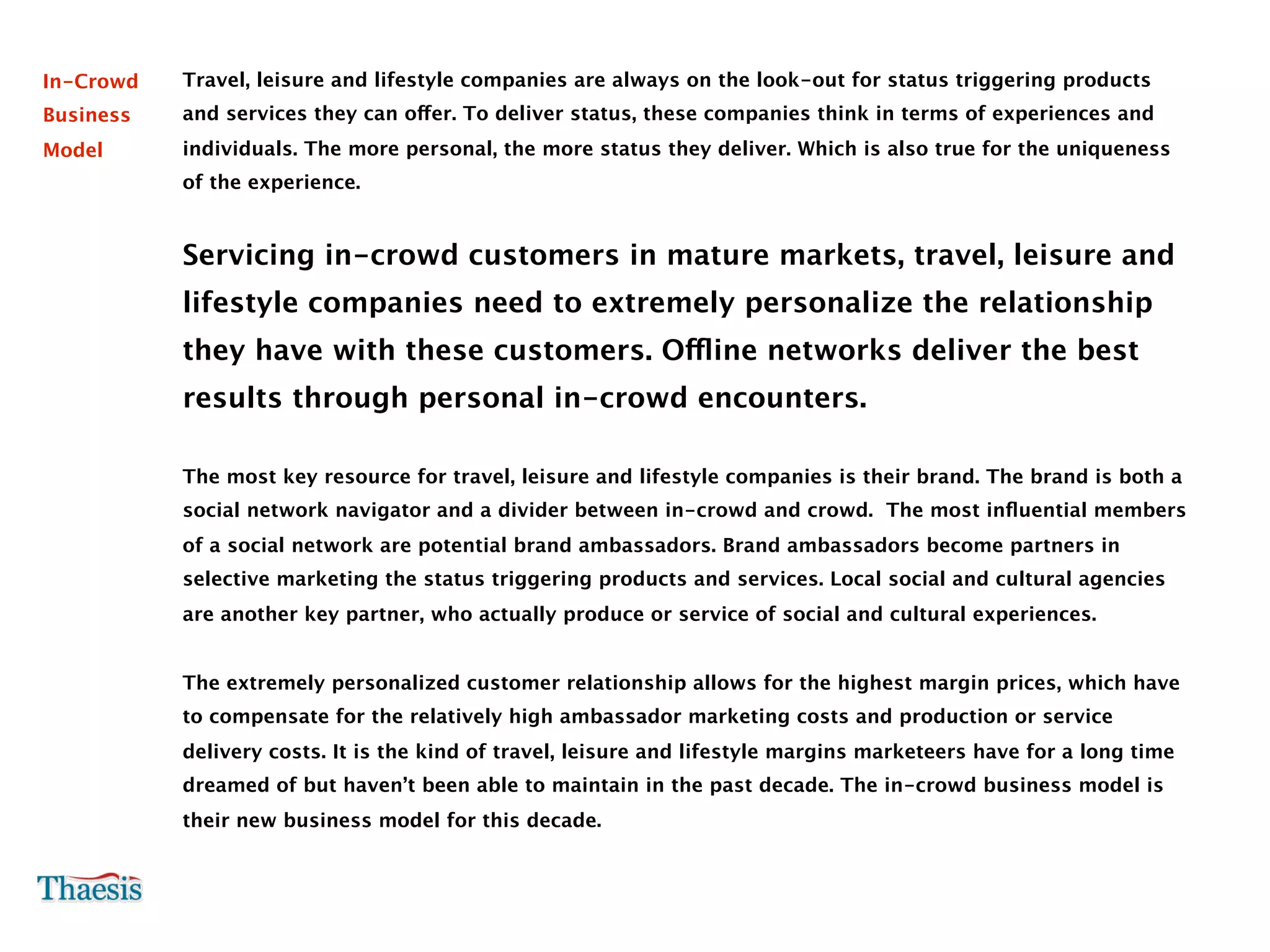 In-Crowd   Travel, leisure and lifestyle companies are always on the look-out for status triggering products
Business   and services they can offer. To deliver status, these companies think in terms of experiences and
Model      individuals. The more personal, the more status they deliver. Which is also true for the uniqueness
           of the experience.


           Servicing in-crowd customers in mature markets, travel, leisure and
           lifestyle companies need to extremely personalize the relationship
           they have with these customers. Offline networks deliver the best
           results through personal in-crowd encounters.

           The most key resource for travel, leisure and lifestyle companies is their brand. The brand is both a
           social network navigator and a divider between in-crowd and crowd. The most inﬂuential members
           of a social network are potential brand ambassadors. Brand ambassadors become partners in
           selective marketing the status triggering products and services. Local social and cultural agencies
           are another key partner, who actually produce or service of social and cultural experiences.


           The extremely personalized customer relationship allows for the highest margin prices, which have
           to compensate for the relatively high ambassador marketing costs and production or service
           delivery costs. It is the kind of travel, leisure and lifestyle margins marketeers have for a long time
           dreamed of but haven’t been able to maintain in the past decade. The in-crowd business model is
           their new business model for this decade.
 