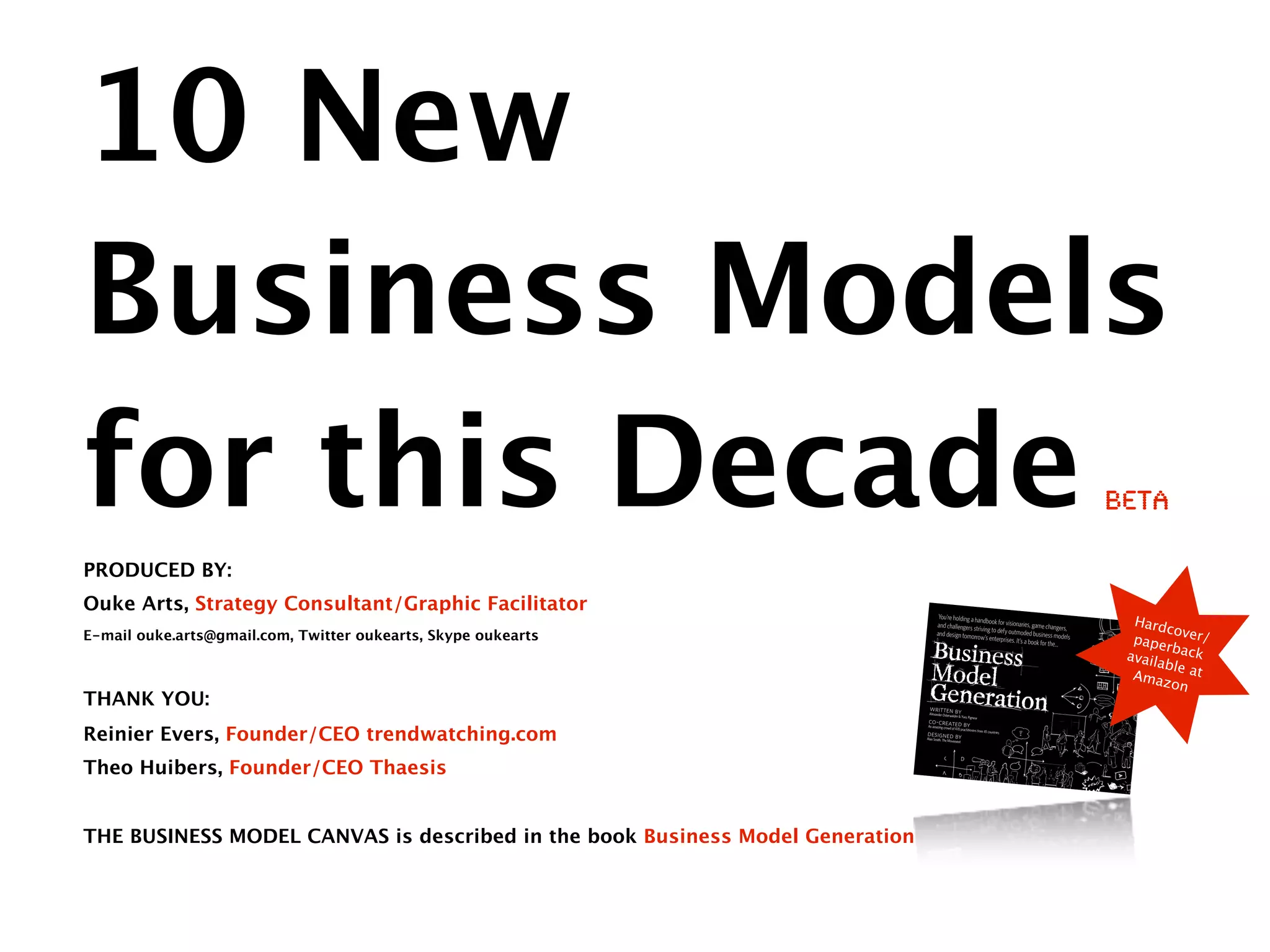 10 New
Business Models
for this Decade                                                                                                                                        beta

PRODUCED BY:
Ouke Arts, Strategy Consultant/Graphic Facilitator                                     You’re holding a hand
                                                                                                              book for visionarie                        Hard
                                                                                      and challengers striv                        s, game changers,
                                                                                                                                                               co
                                                                                                                                                         pape ver/
                                                                                                            ing
                                                                                      and design tomorrow to defy outmoded business models
E-mail ouke.arts@gmail.com, Twitter oukearts, Skype oukearts                                                 ’s enterprises. It’s
                                                                                                                                  a book for the…
                                                                                                                                                               rback
                                                                                                                                                        availa
                                                                                                                                                               b le
                                                                                                                                                         Amaz at
                                                                                                                                                                on
THANK YOU:                                                                      written
                                                                                Alexander Osterwa by
                                                                                                 lder & Yves Pigneur
                                                                                co-created by

Reinier Evers, Founder/CEO trendwatching.com
                                                                               An amazing crowd
                                                                                                  of 470 practitioners
                                                                                                                         from 45 countries
                                                                               designed by
                                                                               Alan Smith, The Moveme
                                                                                                        nt




Theo Huibers, Founder/CEO Thaesis


THE BUSINESS MODEL CANVAS is described in the book Business Model Generation
 