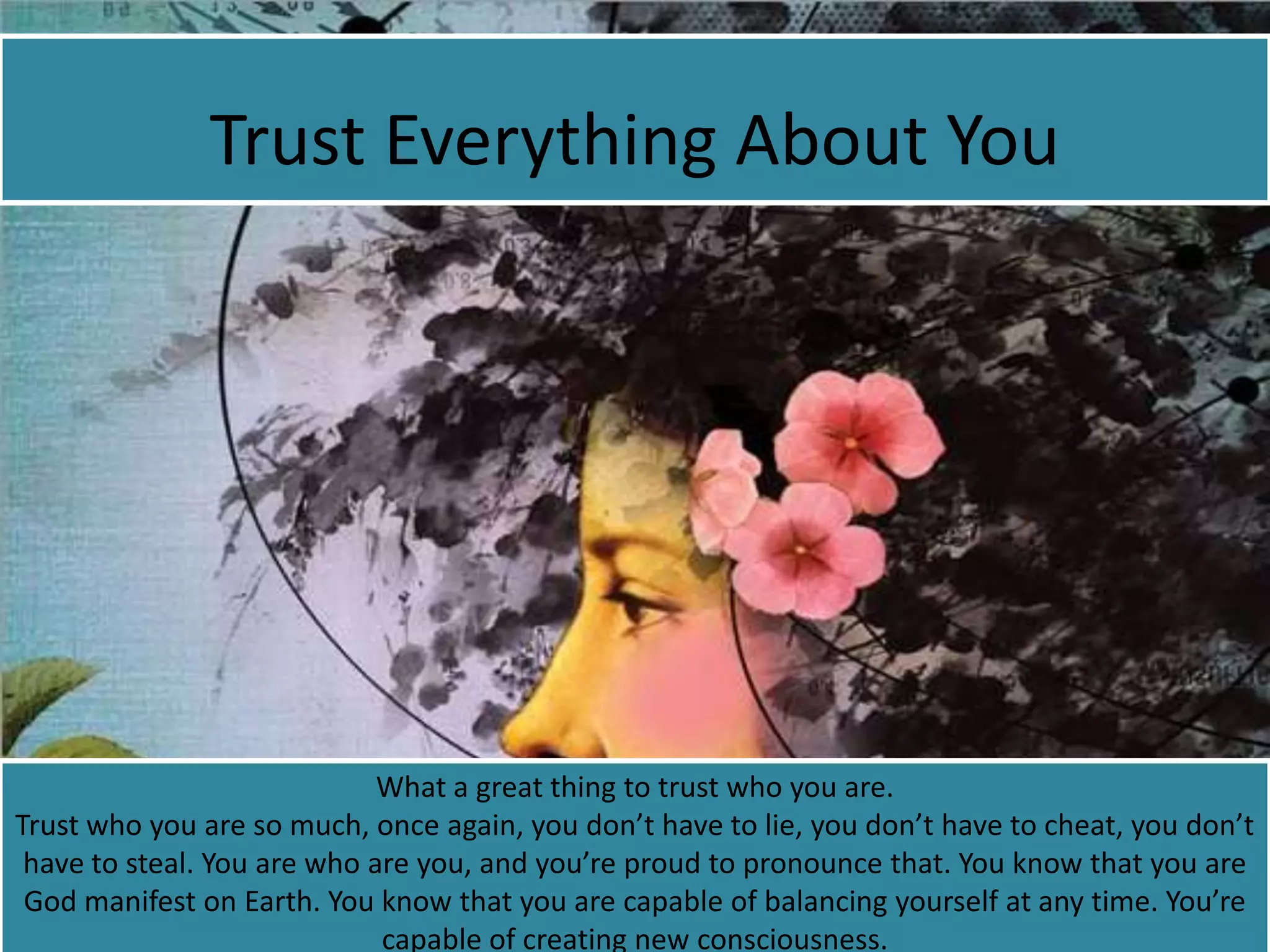 Trust Everything About You
What a great thing to trust who you are.
Trust who you are so much, once again, you don’t have to lie, you don’t have to cheat, you don’t
have to steal. You are who are you, and you’re proud to pronounce that. You know that you are
God manifest on Earth. You know that you are capable of balancing yourself at any time. You’re
capable of creating new consciousness.
 