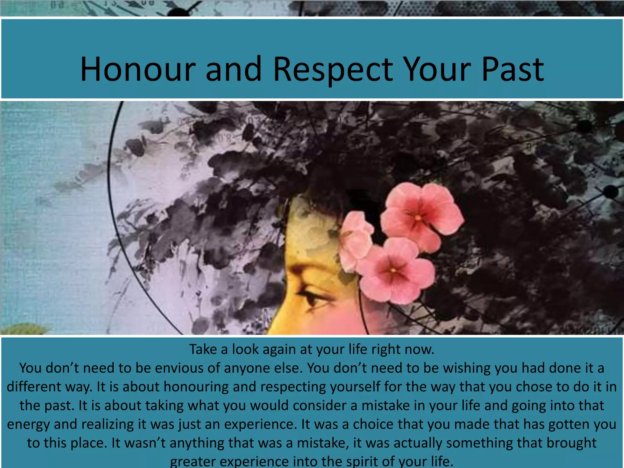 Honour and Respect Your Past
Take a look again at your life right now.
You don’t need to be envious of anyone else. You don’t need to be wishing you had done it a
different way. It is about honouring and respecting yourself for the way that you chose to do it in
the past. It is about taking what you would consider a mistake in your life and going into that
energy and realizing it was just an experience. It was a choice that you made that has gotten you
to this place. It wasn’t anything that was a mistake, it was actually something that brought
greater experience into the spirit of your life.
 