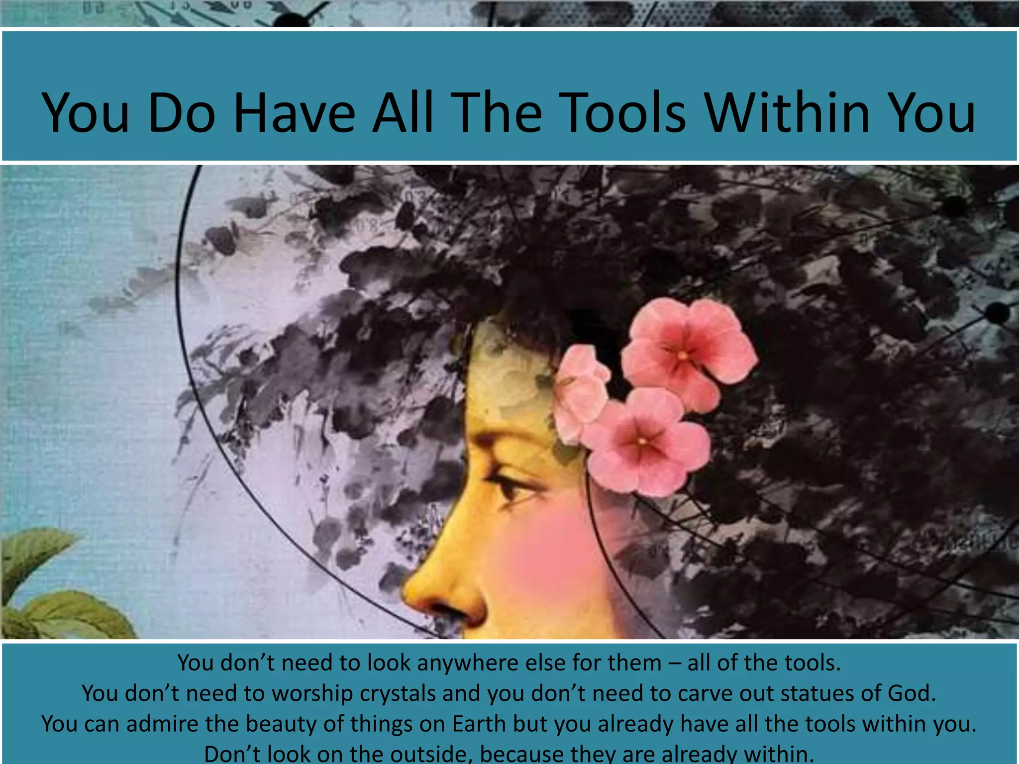 You Do Have All The Tools Within You
You don’t need to look anywhere else for them – all of the tools.
You don’t need to worship crystals and you don’t need to carve out statues of God.
You can admire the beauty of things on Earth but you already have all the tools within you.
Don’t look on the outside, because they are already within.
 