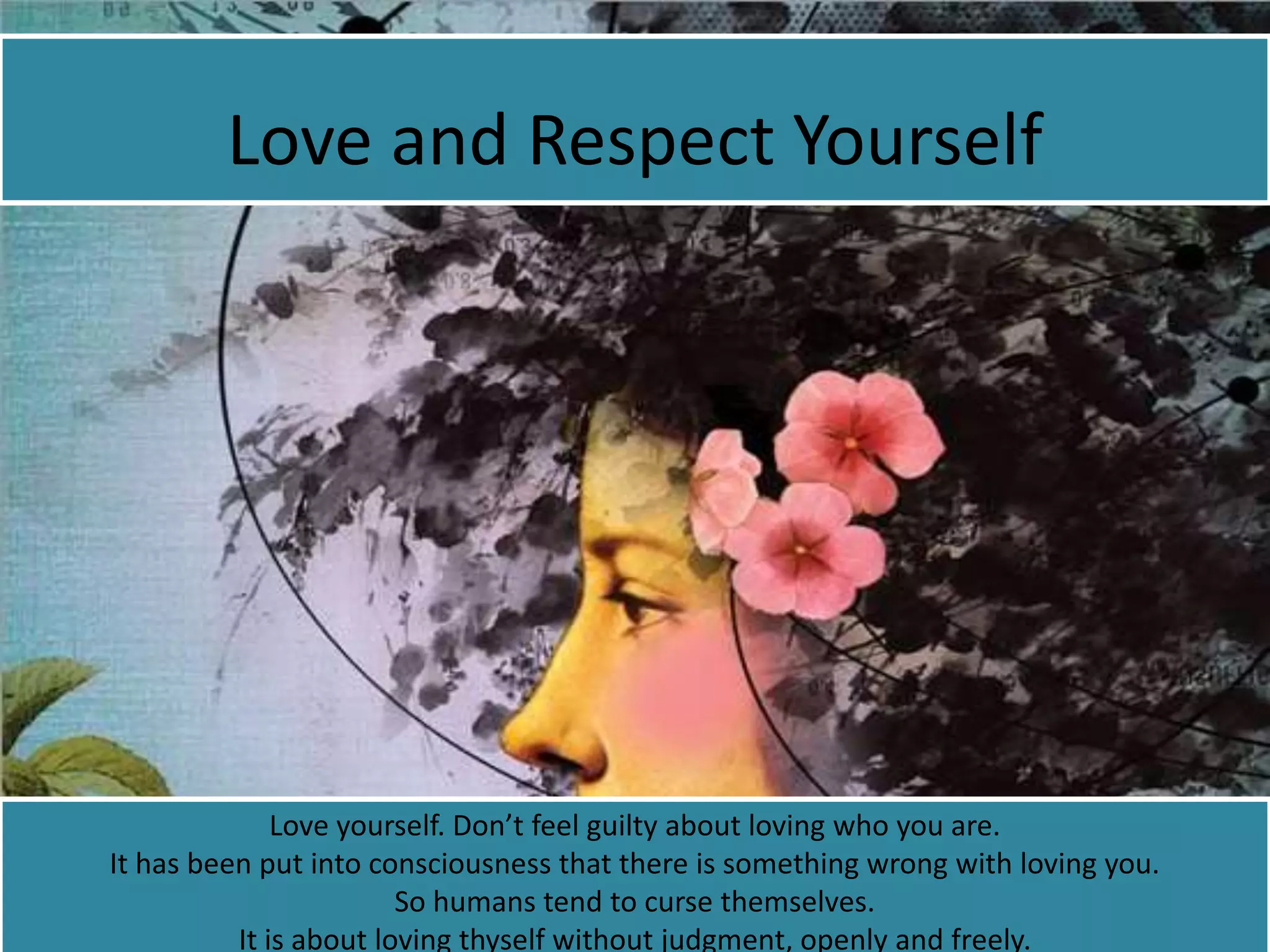 Love and Respect Yourself
Love yourself. Don’t feel guilty about loving who you are.
It has been put into consciousness that there is something wrong with loving you.
So humans tend to curse themselves.
It is about loving thyself without judgment, openly and freely.
 
