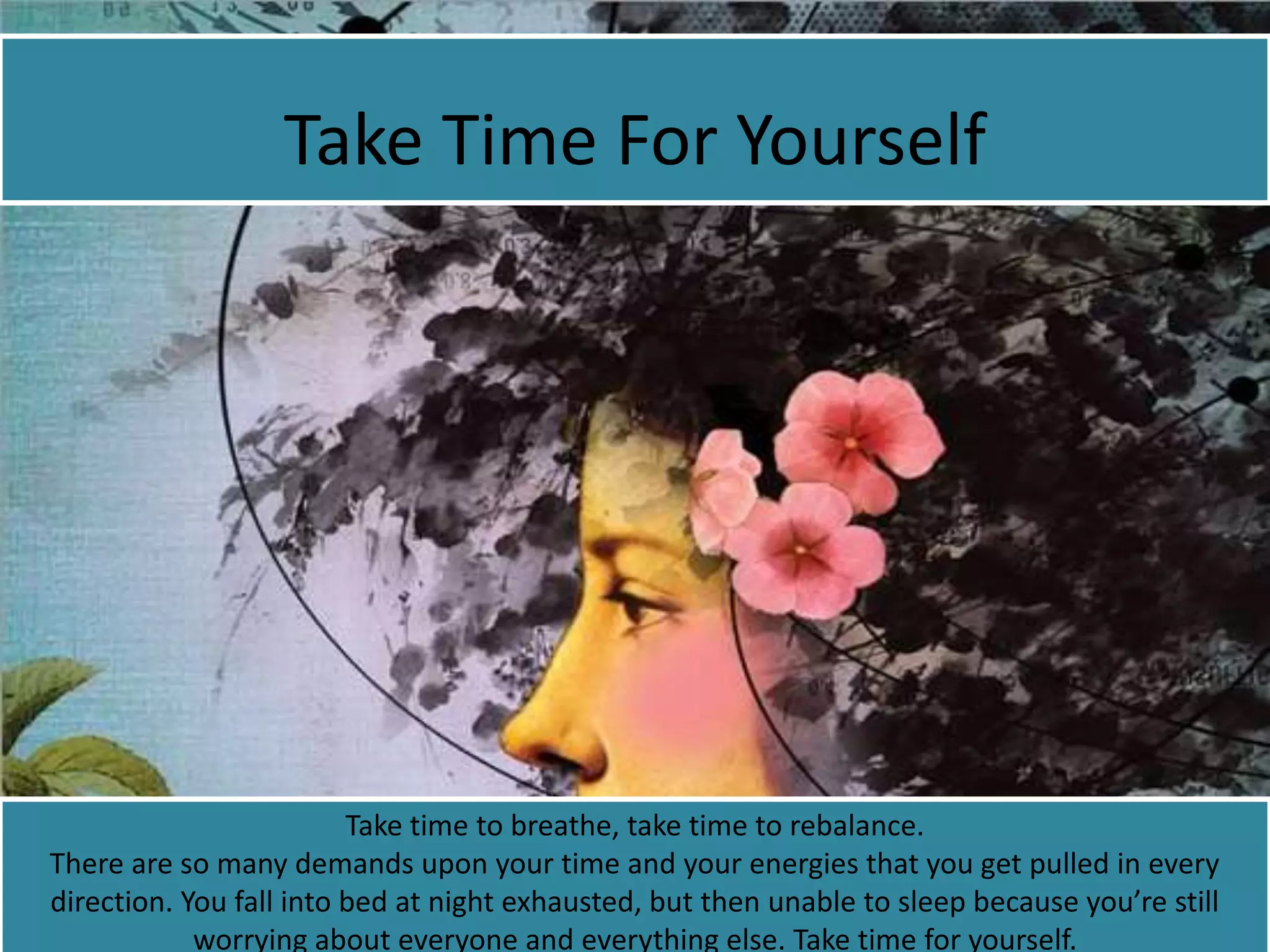 Take Time For Yourself
Take time to breathe, take time to rebalance.
There are so many demands upon your time and your energies that you get pulled in every
direction. You fall into bed at night exhausted, but then unable to sleep because you’re still
worrying about everyone and everything else. Take time for yourself.
 
