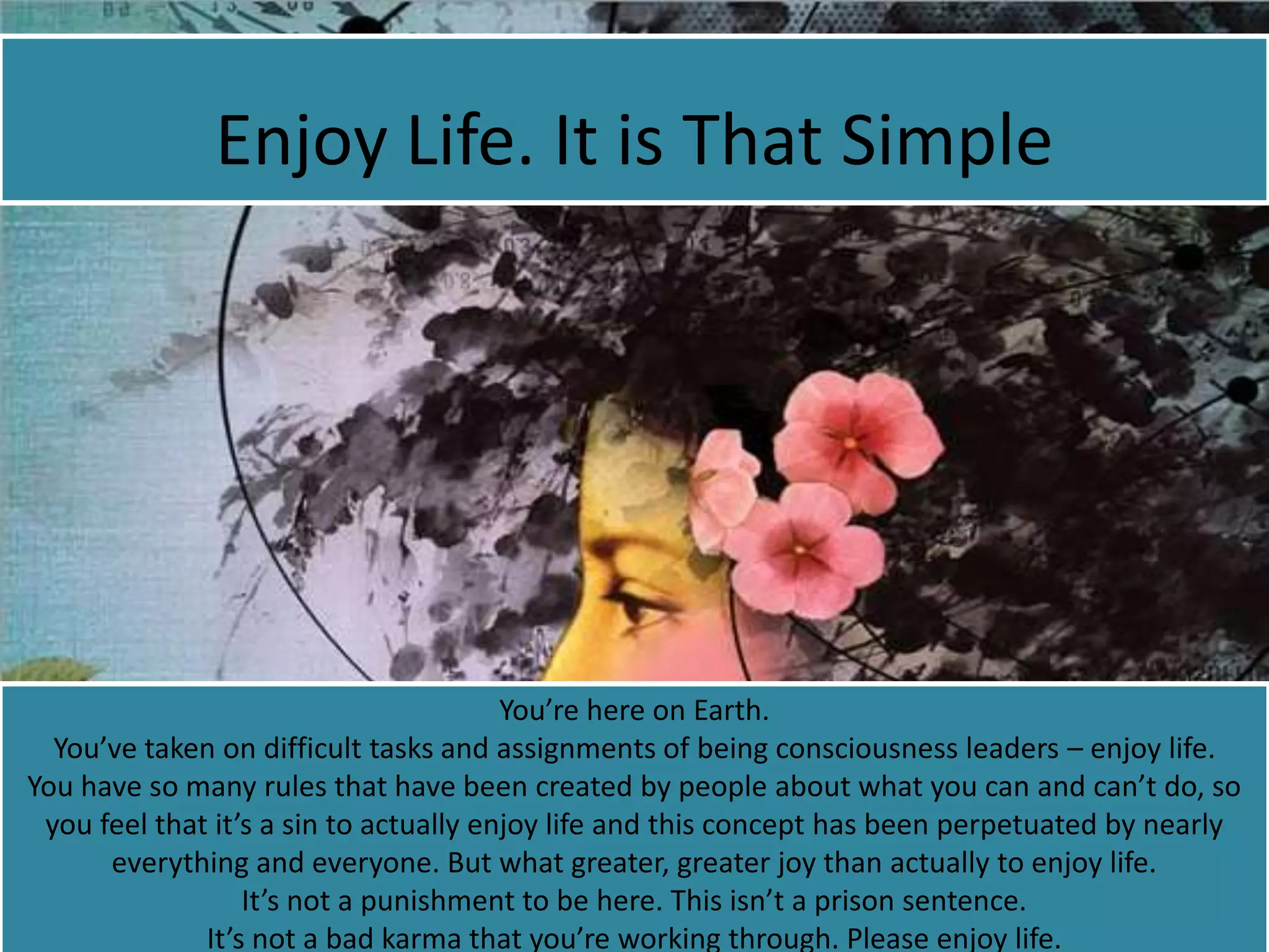 Enjoy Life. It is That Simple
You’re here on Earth.
You’ve taken on difficult tasks and assignments of being consciousness leaders – enjoy life.
You have so many rules that have been created by people about what you can and can’t do, so
you feel that it’s a sin to actually enjoy life and this concept has been perpetuated by nearly
everything and everyone. But what greater, greater joy than actually to enjoy life.
It’s not a punishment to be here. This isn’t a prison sentence.
It’s not a bad karma that you’re working through. Please enjoy life.
 