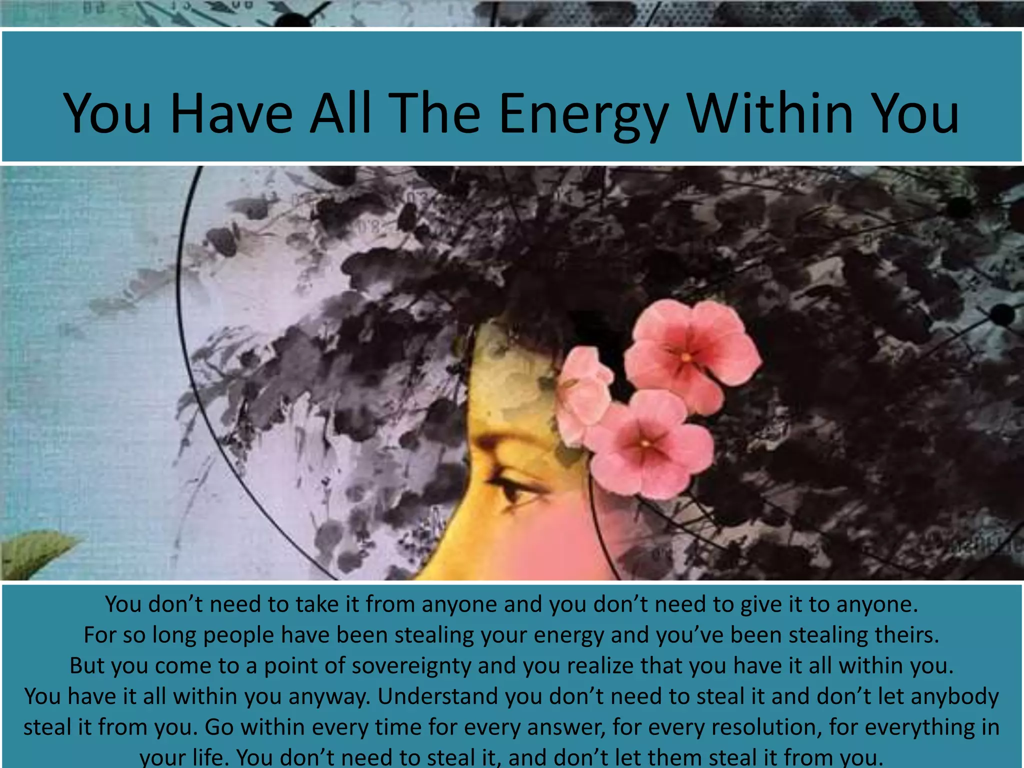 You Have All The Energy Within You
You don’t need to take it from anyone and you don’t need to give it to anyone.
For so long people have been stealing your energy and you’ve been stealing theirs.
But you come to a point of sovereignty and you realize that you have it all within you.
You have it all within you anyway. Understand you don’t need to steal it and don’t let anybody
steal it from you. Go within every time for every answer, for every resolution, for everything in
your life. You don’t need to steal it, and don’t let them steal it from you.
 