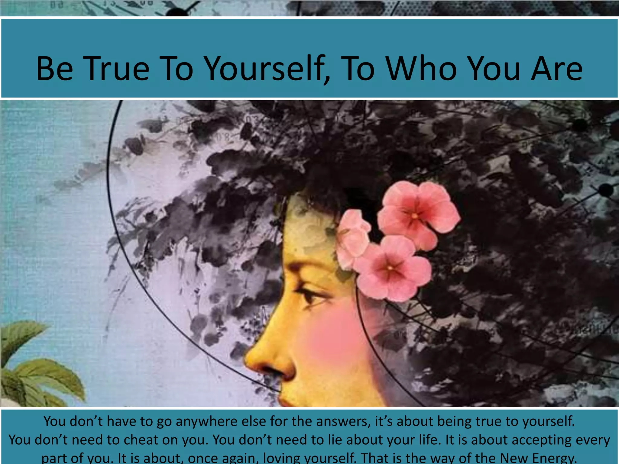 Be True To Yourself, To Who You Are
You don’t have to go anywhere else for the answers, it’s about being true to yourself.
You don’t need to cheat on you. You don’t need to lie about your life. It is about accepting every
part of you. It is about, once again, loving yourself. That is the way of the New Energy.
 