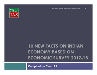For more details refer: www.clearias.com 1
10 NEW FACTS ON INDIAN
ECONOMY BASED ON
ECONOMIC SURVEY 2017-18
Compiled by ClearIAS
 