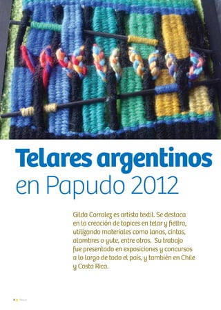 8 News
Gilda Corralez es artista textil. Se destaca
en la creación de tapices en telar y fieltro,
utilizando materiales como lanas, cintas,
alambres o yute, entre otros. Su trabajo
fue presentado en exposiciones y concursos
a lo largo de todo el país, y también en Chile
y Costa Rica.
Entrevista | Gilda Corralez
Telaresargentinos
en Papudo 2012
 