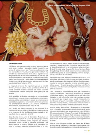 9News
Por Verónica Scornik
“Mi objetivo principal es promover la cultura argentina, tanto a
corto, como a mediano y largo plazo”, explicó Corralez. En este
sentido, la artista aseguró que “nuestros productos son muy
bien reconocidos en el mundo por su gran calidad artística”. Así,
consideró que esta valorización de la cultura argentina se vio
reflejada en el éxito de la 5a
Bienal Internacional de Arte Textil que
se desarrolló en Buenos Aires, en abril de 2009. En esa oportunidad,
nuestro país compitió con Canadá, México y Guatemala para ser
elegida como sede del gran encuentro que organiza desde hace
una década la World Textile Art (WTA).
La magnitud del evento fue importante ya que se extendió
durante un mes en catorce museos y centros culturales de la
ciudad, ofreciendo muestras especiales de artistas nacionales
e internacionales. También participaron veinte galerías de arte
porteñas.
“En la actualidad, las llamadas artes textiles no son consideradas
ni decorativas ni menores, sino una manifestación artística de gran
potencia estética que involucra un soporte con una importante
capacidad de adaptación y comunicación dentro del campo del
arte contemporáneo”, consideró Laura Casanovas, periodista del
diario La Nación, a propósito de esta bienal de arte.
Para Corralez, otro evento que marcó un hito importante en el
crecimiento de las artes textiles locales fue la participación argentina
en los Encuentros de Arte Textil Iberoamericano, realizado en San
José, Costa Rica, en septiembre de 2010.
Gilda Corralez forma parte de Identidades Productivas, un
programa de la Secretaría de Cultura de la Nación que fomenta
la creatividad de colectivos sociales integrados por artesanos,
diseñadores, artistas visuales y pequeños productores, que
desean potenciar su proyecto individual en la interrelación con
otros. La formación académica propuesta se basa en el “Plan
de Capacitación en Diseño” para la producción de tecnologías,
materiales y simbologías locales. El programa, que nació en 2005,
se desarrolla actualmente en las provincias de: La Pampa, Chaco,
Chubut, Formosa, Jujuy, Mendoza, Río Negro, San Juan, Santa
Cruz y Santiago del Estero. Cada colección provincial está inspirada
en diferentes aspectos de la identidad local que remiten al origen,
paisaje y vida urbana de cada pueblo.
Identidades Productivas potencia el desarrollo de la cultura local
y promueve una nueva configuración del tejido socio productivo,
atendiendo a los particulares escenarios del país. Sus objetivos son:
impulsar las economías regionales, fomentar la inclusión social y
laboral, apoyar y fortalecer proyectos productivos, resignificar la
importancia de la diversidad cultural y facilitar el tendido de redes
entre los ciudadanos.
Gilda Corralez es la coordinadora del grupo que funciona en la
provincia de Mendoza. “Buscamos y encontramos la identidad
de Mendoza”, explicó. “Nos capacitaron mucho, y la práctica de
los tapices en telar y fieltro fue lo que más me atrapó; creo que
es realmente lo que me gusta hacer y por ello me convertí en la
coordinadora del grupo”, manifestó la artista, quien actualmente
desarrolla accesorios textiles, combinando materiales como el
fieltro, cintas, lana y “totora” sintética, como material principal.
No es la primera vez que Gilda Corralez participa de actividades
junto a Fundación ExportAr ya que estuvo presente en la Ronda
Internacional de Negocios que se desarrolló en el marco del MICA
(Mercado de Industrias Culturales Argentinas). También participó
dos veces de la Feria de Papudo. “Es la tercera vez que participaré
de la mano de Fundación ExportAr”, dijo entusiasmada, “cada año
mejoramos el nivel de ventas y conocemos con más profundidad
al cliente”.
Sobre el futuro del sector consideró que “para el área del diseño
argentino noto un movimiento importante y un interés particular sobre
los productos, sobre todo aquellos con una fuerte identidad autóctona”.
Feria Internacional de Integración Papudo 2012
 