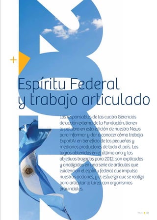 11News
Los responsables de las cuatro Gerencias
de acción externa de la Fundación, tienen
la palabra en esta edición de nuestro News
para informar y dar a conocer cómo trabaja
ExportAr en beneficio de los pequeños y
medianos productores de todo el país. Los
logros obtenidos en el último año y los
objetivos trazados para 2012, son explicados
y analizados en una serie de artículos que
evidencian el espíritu federal que impulsa
nuestras acciones, y el esfuerzo que se realiza
para articular la tarea con organismos
provinciales.
Espíritu Federal
y trabajo articulado
 