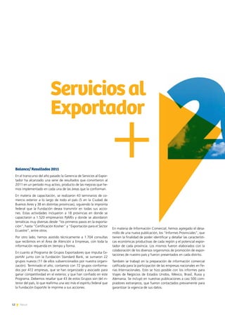 12 News12 News
Balance/ Resultados 2011
En el transcurso del año pasado la Gerencia de Servicios al Expor-
tador ha alcanzado una serie de resultados que convirtieron al
2011 en un período muy activo, producto de las mejoras que he-
mos implementado en cada una de las áreas que la conforman.
En materia de capacitación, se realizaron 43 seminarios de co-
mercio exterior a lo largo de todo el país (5 en la Ciudad de
Buenos Aires y 38 en distintas provincias), siguiendo la impronta
federal que la Fundación desea transmitir en todas sus accio-
nes. Estas actividades incluyeron a 18 provincias en donde se
capacitaron a 1.520 empresarios PyMEs y donde se abordaron
temáticas muy diversas desde “los primeros pasos en la exporta-
ción”, hasta “Certificación Kosher” y “Exportación para el Sector
Ecuestre”, entre otros.
Por otro lado, hemos asistido técnicamente a 1.704 consultas
que recibimos en el Área de Atención a Empresas, con toda la
información requerida en tiempo y forma.
En cuanto al Programa de Grupos Exportadores que impulsa Ex-
portAr junto con la Fundación Standard Bank, se sumaron 22
grupos nuevos (11 de ellos subvencionados por nuestra organi-
zación). Terminado el año, contamos con 72 grupos conforma-
dos por 472 empresas, que se han organizado y asociado para
ganar competitividad en el exterior, y que han confiado en este
Programa. Debemos resaltar que 43 de estos Grupos son del in-
terior del país, lo que reafirma una vez más el espíritu federal que
la Fundación ExportAr le imprime a sus acciones.
En materia de Información Comercial, hemos agregado el desa-
rrollo de una nueva publicación, los “Informes Provinciales”, que
tienen la finalidad de poder identificar y detallar las característi-
cas económicas productivas de cada región y el potencial expor-
tador de cada provincia. Los mismos fueron elaborados con la
colaboración de los diversos organismos de promoción de expor-
taciones de nuestro país y fueron presentados en cada distrito.
También se trabajó en la preparación de información comercial
calificada para la participación de las empresas nacionales en Fe-
rias Internacionales. Esto se hizo posible con los informes para
Viajes de Negocios de Estados Unidos, México, Brasil, Rusia y
Alemania. Se incluyó en nuestras publicaciones a casi 500 com-
pradores extranjeros, que fueron contactados previamente para
garantizar la vigencia de sus datos.
Serviciosal
Exportador
 