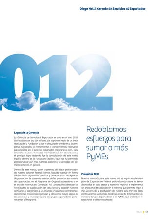 13News 13News
Logros de la Gerencia
La Gerencia de Servicios al Exportador se creó en el año 2011
con los objetivos de, por un lado, dar soporte al resto de las áreas
técnicas de la Fundación y, por el otro, poder brindarles a las em-
presas nacionales las herramientas y conocimientos necesarios
para iniciarse en el proceso exportador, mejorarlo o bien, para
desarrollar nuevos mercados internacionales. En consecuencia,
el principal logro obtenido fue la consolidación de este nuevo
espacio dentro de la Fundación ExportAr que nos ha permitido
profesionalizar aún más nuestras acciones y la actividad del co-
mercio exterior en general.
Dentro de este marco, y con la premisa de seguir profundizan-
do nuestro carácter federal, hemos logrado trabajar en forma
conjunta con organismos públicos y privados y con las agencias
de promoción de comercio exterior de las provincias en materia
de capacitación, en el Programa de Grupos Exportadores y en
el área de Información Comercial. Así conseguimos detectar las
necesidades de capacitación de cada sector y adaptar nuestros
seminarios y contenidos a las mismas; evaluamos pormenoriza-
damente las economías regionales y obtuvimos mayor apoyo de
las provincias y municipios para los grupos exportadores perte-
necientes al Programa.
Proyectos 2012
Nuestra intención para este nuevo año es seguir ampliando el
plan de Capacitación Federal profundizando sobre los temas
abordados en cada sector y economía regional e implementar
un programa de capacitación e-learning que permita llegar a
más actores de la producción de nuestro país. Por otro lado,
continuaremos asistiendo desde las áreas de Información Co-
mercial y Grupos Exportadores a las PyMEs que pretendan in-
corporarse al sector exportador.
Redoblamos
esfuerzos para
sumar a más
PyMEs
Diego Nelli, Gerente de Servicios al Exportador
 