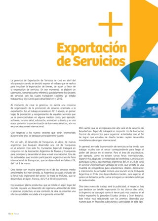 14 News14 News
Exportación
deServicios
La gerencia de Exportación de Servicios se creó en abril del
año pasado cuando se decidió separar el trabajo que se realiza
para impulsar la exportación de bienes, de aquel a favor de
la exportación de servicios. En ese momento, se elaboró un
calendario, tomando como referencia paralelamente los sectores
de servicios con las cuales Fundación ExportAr ya estaba
trabajando y los nuevos para desarrollar en el 2012.
Al momento de crear la gerencia, no existía una instancia
de organización de la promoción de servicios orientada a la
exportación. Así, el trabajo encarado en 2011 abarcó, en primer
lugar, la promoción y reorganización de aquellos servicios que
ya se promocionaban en alguna medida como, por ejemplo:
software, turismo salud, educación, animación o diseño y, en una
etapa posterior, la concientización de los nuevos servicios, aún no
reconocidos a nivel internacional.
Con respecto a los nuevos sectores que serán promovidos
durante este año, se destacan principalmente cuatro:
Por un lado, el desarrollo de franquicias, es decir, de marcas
argentinas que busquen desarrollar una red de franquicias
en el exterior. Con este fin, Fundación ExportAr trabajará en
conjunto con la Asociación Argentina de Marcas y Franquicias
para promover y desarrollar el área a nivel internacional. Una de
las actividades que tendrán participación argentina será la Feria
Internacional de Franquicias, que se desarrollará en México DF,
del 1 al 3 de marzo.
Otro sector con mucho potencial es el de los servicios medio
ambientales. En este sentido, la Argentina será país invitado de
la feria más importante del sector. Se trata de Pollutec, que se
desarrollará en Lyon, Francia, del 27 al 30 de noviembre.
Hoy cualquier planta productiva que se instale en algún lugar del
mundo requiere un desarrollo de ingeniería ambiental de todo
el proceso productivo, en ese contexto, la idea es presentar una
oferta exportable vinculada a la ingeniería ambiental.
Otro sector que se incorporará este año será el de servicios de
Arquitectura. ExportAr trabajará en conjunto con la Asociación
Central de Arquitectos para organizar actividades con el fin
de lograr que estudios de diseño locales capten desarrollos
inmobiliarios de origen internacional.
En general, en toda la promoción de servicios se ha tenido que
trabajar mucho con el sector correspondiente para llegar al
poder del decisor en el exterior. Para el área de arquitectura,
por ejemplo, como no existen tantas ferias internacionales,
ExportAr ha adoptado la modalidad del workshop. La Fundación
participará junto a las empresas argentinas del 21 al 23 de junio
en la Feria Showrooms en Santiago de Chile, que se trata de una
muestra de proveedores para arquitectura, diseño, decoración
e interiorismo. La actividad incluirá una reunión en la Embajada
Argentina en Chile con desarrolladores locales, para exponer el
potencial del sector, en la cual se entregará un detallado catálogo
de cada estudio.
Otra área nueva de trabajo será la publicidad, al respecto, hay
que destacar un detalle importante: En los últimos diez años,
la Argentina se consagró como el tercer país más creativo en el
índice respectivo (lo preceden Estados Unidos y Gran Bretaña).
Este índice está relacionado con los premios obtenidos por
nuestro país en festivales publicitarios y actividades de este tipo.
 