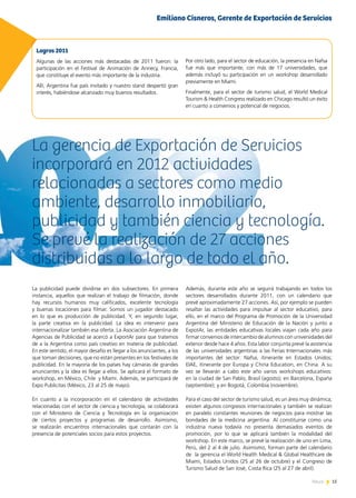15News
La gerencia de Exportación de Servicios
incorporará en 2012 actividades
relacionadas a sectores como medio
ambiente, desarrollo inmobiliario,
publicidad y también ciencia y tecnología.
Se prevé la realización de 27 acciones
distribuidas a lo largo de todo el año.
15News
La publicidad puede dividirse en dos subsectores. En primera
instancia, aquellos que realizan el trabajo de filmación, donde
hay recursos humanos muy calificados, excelente tecnología
y buenas locaciones para filmar. Somos un jugador destacado
en lo que es producción de publicidad. Y, en segundo lugar,
la parte creativa en la publicidad. La idea es intervenir para
internacionalizar también esa oferta. La Asociación Argentina de
Agencias de Publicidad se acercó a ExportAr para que tratemos
de a la Argentina como país creativo en materia de publicidad.
En este sentido, el mayor desafío es llegar a los anunciantes, a los
que toman decisiones, que no están presentes en los festivales de
publicidad. En la mayoría de los países hay cámaras de grandes
anunciantes y la idea es llegar a ellos. Se aplicará el formato de
workshop, en México, Chile y Miami. Además, se participará de
Expo Publicitas (México, 23 al 25 de mayo).
En cuanto a la incorporación en el calendario de actividades
relacionadas con el sector de ciencia y tecnología, se colaborará
con el Ministerio de Ciencia y Tecnología en la organización
de ciertos proyectos y programas de desarrollo. Asimismo,
se realizarán encuentros internacionales que contarán con la
presencia de potenciales socios para estos proyectos.
Logros 2011
Algunas de las acciones más destacadas de 2011 fueron: la
participación en el Festival de Animación de Annecy, Francia,
que constituye el evento más importante de la industria.
Allí, Argentina fue país invitado y nuestro stand despertó gran
interés, habiéndose alcanzado muy buenos resultados.
Por otro lado, para el sector de educación, la presencia en Nafsa
fue más que importante, con más de 17 universidades, que
además incluyó su participación en un workshop desarrollado
previamente en Miami.
Finalmente, para el sector de turismo salud, el World Medical
Tourism & Health Congress realizado en Chicago resultó un éxito
en cuanto a convenios y potencial de negocios.
Además, durante este año se seguirá trabajando en todos los
sectores desarrollados durante 2011, con un calendario que
prevé aproximadamente 27 acciones. Así, por ejemplo se pueden
resaltar las actividades para impulsar al sector educativo, para
ello, en el marco del Programa de Promoción de la Universidad
Argentina del Ministerio de Educación de la Nación y junto a
ExpotAr, las entidades educativas locales viajan cada año para
firmar convenios de intercambio de alumnos con universidades del
exterior desde hace 4 años. Esta labor conjunta prevé la asistencia
de las universidades argentinas a las Ferias Internacionales más
importantes del sector: Nafsa, itinerante en Estados Unidos;
EIAE, itinerante por Europa y China Education, en China. A su
vez se llevarán a cabo este año varios workshops educativos:
en la ciudad de San Pablo, Brasil (agosto); en Barcelona, España
(septiembre); y en Bogotá, Colombia (noviembre).
Para el caso del sector de turismo salud, es un área muy dinámica;
existen algunos congresos internacionales y también se realizan
en paralelo constantes reuniones de negocios para mostrar las
bondades de la medicina argentina. Al constituirse como una
industria nueva todavía no presenta demasiados eventos de
promoción, por lo que se aplicará también la modalidad del
workshop. En este marco, se prevé la realización de uno en Lima,
Perú, del 2 al 4 de julio. Asimismo, forman parte del calendario
de la gerencia el World Health Medical & Global Healthcare de
Miami, Estados Unidos (25 al 26 de octubre) y el Congreso de
Turismo Salud de San José, Costa Rica (25 al 27 de abril).
Emiliano Cisneros, Gerente de Exportación de Servicios
 