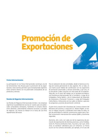 16 News16 News
Ferias Internacionales
La participación en las Ferias Internacionales constituye una de
las herramientas más eficaces para la promoción de las expor-
taciones. Estos eventos permiten que el empresariado argentino
tome contacto directo con los potenciales compradores de sus
productos y servicios.
Rondas de Negocios Internacionales
Las Rondas de Negocios Internacionales brindan a las empresas
argentinas la posibilidad de reunirse en nuestro país con poten-
ciales compradores extranjeros, facilitando el contacto directo
entre oferentes y demandantes mediante reuniones o jornadas
de negocios. Las mismas se realizan en el marco de una Feria
representativa del sector.
Promociónde
Exportaciones
Para la realización de estas actividades, desde la Gerencia se tra-
baja de manera permanente en dos aspectos. Por un lado, en
una fuerte acción federal de coordinación con los organismos
de promoción provinciales y cámaras sectoriales; y por otra, en
la articulación y labor conjunta con otras áreas de la Fundación.
Todo ello, en el marco del trabajo con la Secretaría de Relacio-
nes Económicas Internacionales de la Cancillería, a cargo de la
Embajadora Cecilia Nahón, y de la Subsecretaría de Desarrollo
de Inversiones y Promoción Comercial, a cargo del Embajador
Carlos Bianco, instituciones con las cuales se diseñan y ejecutan
los programas y acciones de promoción comercial.
A partir de la creación de la Secretaría de Comercio Exterior del
Ministerio de Economía, a cargo de la Lic. Beatriz Paglieri, se rea-
liza un trabajo conjunto y coordinado entre todas las áreas, en
pos de profundizar la inserción comercial de nuestro país y faci-
litar la promoción internacional de nuestras PyMEs y economías
regionales.
Asimismo, año a año, con cada uno de los organismos de pro-
moción de exportaciones de distintas provincias, como Córdoba,
Santa Fe, Provincia de Buenos Aires, Tucumán y San Juan, entre
otras; se coordinan calendarios para unir esfuerzos. Lo mismo
ocurre con las Cámaras sectoriales; por ejemplo, en el caso del
 