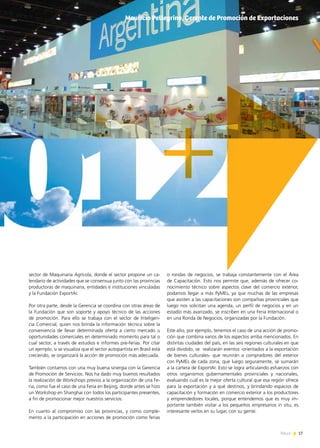 17News 17News
sector de Maquinaria Agrícola, donde el sector propone un ca-
lendario de actividades que se consensua junto con las provincias
productoras de maquinaria, entidades e instituciones vinculadas
y la Fundación ExportAr.
Por otra parte, desde la Gerencia se coordina con otras áreas de
la Fundación que son soporte y apoyo técnico de las acciones
de promoción. Para ello se trabaja con el sector de Inteligen-
cia Comercial, quien nos brinda la información técnica sobre la
conveniencia de llevar determinada oferta a cierto mercado u
oportunidades comerciales en determinado momento para tal o
cual sector, a través de estudios e informes pre-ferias. Por citar
un ejemplo, si se visualiza que el sector autopartista en Brasil está
creciendo, se organizará la acción de promoción más adecuada.
También contamos con una muy buena sinergia con la Gerencia
de Promoción de Servicios. Nos ha dado muy buenos resultados
la realización de Workshops previos a la organización de una Fe-
ria, como fue el caso de una Feria en Beijing, donde antes se hizo
un Workshop en Shanghai con todos los participantes presentes,
a fin de promocionar mejor nuestros servicios.
En cuanto al compromiso con las provincias, y como comple-
mento a la participación en acciones de promoción como ferias
o rondas de negocios, se trabaja constantemente con el Área
de Capacitación. Esto nos permite que, además de ofrecer co-
nocimiento técnico sobre aspectos clave del comercio exterior,
podamos llegar a más PyMEs, ya que muchas de las empresas
que asisten a las capacitaciones son compañías provinciales que
luego nos solicitan una agenda, un perfil de negocios y en un
estadío más avanzado, se inscriben en una Feria Internacional o
en una Ronda de Negocios, organizadas por la Fundación.
Este año, por ejemplo, tenemos el caso de una acción de promo-
ción que combina varios de los aspectos arriba mencionados. En
distintas ciudades del país, en las seis regiones culturales en que
está dividido, se realizarán eventos -orientados a la exportación
de bienes culturales- que reunirán a compradores del exterior
con PyMEs de cada zona, que luego seguramente, se sumarán
a la cartera de ExportAr. Esto se logra articulando esfuerzos con
otros organismos gubernamentales provinciales y nacionales,
evaluando cuál es la mejor oferta cultural que esa región ofrece
para la exportación y a qué destinos, y brindando espacios de
capacitación y formación en comercio exterior a los productores
y emprendedores locales, porque entendemos que es muy im-
portante también visitar a los pequeños empresarios in situ; es
interesante verlos en su lugar, con su gente.
Mauricio Pellegrino, Gerente de Promoción de Exportaciones
 