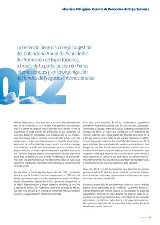 19News
Hemos hecho varias cosas para destacar, como el cambio de ima-
gen de la Fundación, el cual ha sido muy positivo. Los empresa-
rios y la gente en general nota y percibe este cambio, y nos lo
manifiesta en cada evento de promoción al que asistimos. Se
veía que ExportAr necesitaba una actualización de su imagen,
que funcionara más en sintonía con la de Marca País y con los
organismos con los que interactuamos en las distintas acciones.
Asimismo, la uniformidad de imagen en los stands ha sido algo
muy valorado. Y todo esto acompañado por los cambios en la
página web, en las tarjetas personales, en la papelería institucio-
nal. También, hay que resaltar la incorporación de una arquitecta
en el área de Diseño, lo cual ha sido fundamental ya que conta-
mos con una profesional que nos dice cómo llegar al stand que
queremos respetando los lineamientos técnicos y requerimientos
de cada sector.
En esa línea, y como algunos logros del año 2011, podemos
destacar que la Fundación estuvo presente en un 17% más de
Ferias y asistieron mayor cantidad de empresas; en la Feria Expo-
Prado (Montevideo, Septiembre 2011) obtuvimos dos premios: a
la Mejor Representación y Mejor Pabellón; también, la Feria de
Caballos de Sevilla, con Argentina como País Invitado de Honor,
fue otro hito del año y en la Feria de Alimentos ANUGA también
tuvimos una participación récord de empresas.
La Gerencia tiene a su cargo la gestión
del Calendario Anual de Actividades
de Promoción de Exportaciones,
a través de la participación en Ferias
Internacionales y en la organización
de Rondas de Negocios Internacionales
Este año, para nosotros, Brasil es fundamental: queremos
proveerle maquinaria pesada para la construcción, autopartes,
ascensores y calzado, entre otras cosas. Debemos aprovechar las
ventajas de tener un socio que constituye la 6ª economía del
mundo. Además, es el organizador del Mundial de Fútbol 2014
y Río de Janeiro será la Sede de los Juegos Olímpicos en 2016.
Se está barajando la idea de hacer un Mundial Orgánico en 2014
para abastecer las necesidades adicionales y extraordinarias que
tengan en ese año. Brasil tiene necesidades concretas de cons-
trucción de infraestructura y hoteles; y nosotros entendemos que
Argentina tiene que explotar esta circunstancia como vecino y
socio comercial. El consumo del país vecino ha crecido muchísi-
mo internamente, más allá de estos acontecimientos deportivos,
y nosotros tenemos que estar atentos a esta realidad.
Para este 2012, con las herramientas que tenemos en marcha
podremos cubrir 21 sectores en acciones de promoción, interac-
tuando con las provincias y organismos e instituciones más repre-
sentativos de cada uno de ellos.
Estamos convencidos de que debemos continuar con el carácter
federal de las actividades de la Fundación. Queremos seguir su-
mando empresas del interior y cubrir las necesidades de todos los
subsectores. Tenemos un gran desafío por delante, dada la co-
yuntura internacional: debemos fijar como objetivo los mercados
alternativos como China, India, África e inclusive Latinoamérica.
No queremos depender de los mercados tradicionales. Ese es el
desafío de nuestra Gerencia.
Mauricio Pellegrino, Gerente de Promoción de Exportaciones
 