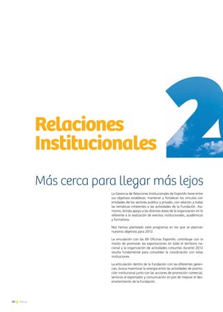 20 News20 News
Relaciones
Institucionales
La Gerencia de Relaciones Institucionales de ExportAr tiene entre
sus objetivos establecer, mantener y fortalecer los vínculos con
entidades de los sectores público y privado, con relación a todas
las temáticas inherentes a las actividades de la Fundación. Asi-
mismo, brinda apoyo a las distintas áreas de la organización en lo
referente a la realización de eventos institucionales, académicos
y formativos.
Nos hemos planteado siete programas en los que se plasman
nuestros objetivos para 2012.
La vinculación con las 69 Oficinas ExportAr, contribuye con la
misión de promover las exportaciones en todo el territorio na-
cional y la organización de actividades conjuntas durante 2012
resulta fundamental para consolidar la coordinación con estas
instituciones.
La articulación dentro de la Fundación con las diferentes geren-
cias, busca maximizar la sinergia entre las actividades de promo-
ción institucional junto con las acciones de promoción comercial,
servicios al exportador y comunicación en pos de mejorar el des-
envolvimiento de la Fundación.
Más cerca para llegar más lejos
 