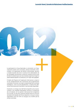 21News 21News
La participación en Ferias Nacionales, la articulación con Orga-
nizaciones Locales como municipios, cámaras sectoriales y bina-
cionales, y la organización de eventos institucionales, apuntan
a ampliar durante este año el universo de los destinatarios de
las actividades de promoción comercial y asistencia técnica que
brinda la Fundación para que más empresas argentinas tengan la
oportunidad de exportar sus productos y con mayor valor agregado.
El diseño del Proyecto de Cooperación Internacional, cumple el
rol de complementación de la promoción de las exportaciones
nacionales al fomentar una mayor competitividad de los sectores
estratégicos, como es el de agroalimentos, a través de las dife-
rentes herramientas de financiación internacionales disponibles.
Finalmente, la entrega anual del Premio ExportAr como recono-
cimiento a las empresas exportadoras refuerza el compromiso
de la Fundación con la inserción internacional de la Argentina
en el mundo. En este 2012 tenemos previsto lanzar el Concurso
de Diseño del Galardón del Premio ExportAr, en el que la cultura
exportadora como leit motiv se conjugue con el talento de los
artistas nacionales.
Lucrecia Vanni, Gerente de Relaciones Institucionales
 