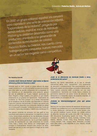 23News
Entrevista | Federico Badía, AstroLab Motion
Por Verónica Scornik
¿Cuándo nació AstroLab Motion? ¿Qué metas se fijaron
entonces y cómo las llevaron a cabo?
AstroLab nació en 2007 cuando un grupo editorial de origen
catalán se acerco a mí, con el fin de realizar una serie de animación
para niños sobre las grandes civilizaciones de la antigüedad. En
ese momento yo me desempeñaba como productor general
del área de publicidad de “Cuatro Cabezas” (productora de
Mario Pergolini y Diego Guebel) y me pareció un gran desafío
embarcarme en un proyecto tan apasionante. “Exploradores de
la Historia” (o “The Time Compass” en su versión internacional)
ya fue vendida en más de 20 países, está disponible en 5 idiomas
y goza de 2 premios internacionales. El impacto que generó esta
serie nos permitió desarrollar otros contenidos digitales de calidad
con el mismo perfil innovador. Ya llevamos producidas 3 series de
animación, 2 series documentales y 1 telefilm documental para TV.
Para generar contenido de animación con este perfil es muy
importante tener presencia internacional. A lo largo de los últimos
3 años, hemos estado presentes en los más destacados festivales
y mercados del sector audiovisual. Esta inversión, en combinación
con el éxito de nuestros productos, nos ha permitido establecer
acuerdos de coproducción con casas productoras de Canadá,
Corea, India y Líbano. Estas alianzas son indispensables para
conseguir el financiamiento necesario para producir las series,
puesto que rara vez un solo canal aporta el íntegro de los costos
necesarios.
En 2007 un grupo editorial español los convocó
para coproducir una serie de animación infantil.
“Exploradores de la Historia”, proyecto por
demás exitoso, marcó el inicio de AstroLab
Motion y su posterior desarrollo como una
productora orientada a la generación de
contenidos audiovisuales de calidad.
Federico Badía, su Director, nos cuenta cómo
trabajaron para conquistar nuevos mercados
en un sector tan exigente como competitivo.
¿Cuál es el diferencial de AstroLab frente a otras
productoras del sector?
Nosotros nos hemos especializado en lo que el mercado
internacional define como “edutainment” (una combinación
de educación y entretenimiento). Este posicionamiento nos ha
distinguido respecto de otros colegas nacionales e internacionales.
Todos nuestros productos están concebidos con una visión
multiplataforma. Aportamos una mirada fresca y estamos en
permanente exploración de nuevas formas de comunicar. Nos
destacamos en el desarrollo creativo de proyectos originales, en
nuestro diseño y en animación 2D / 3D.
¿Cuándo se internacionalizaron? ¿Con qué países
trabajan?
Nacimos con una fuerte impronta de exportación de servicios por
la relación que establecimos con la casa editorial española SOL90.
La amplia distribución internacional de nuestra primera serie,
nos permitió establecer buenos vínculos con canales públicos
de diferentes mercados del mundo como ABC 3 de Australia o
EBS (Educational Broadcasting System) de Corea. “The Time
Compass” fue vendida en: Suecia, Australia, Colombia, Corea,
Malasia, Tailandia, Kuwait, Hong Kong, Rumania, Bulgaria,
Croacia, Hungría, Chile, Uruguay, Brasil, Venezuela y Ecuador,
entre otros países, y está disponible en cinco idiomas, incluido
chino mandarín.
 