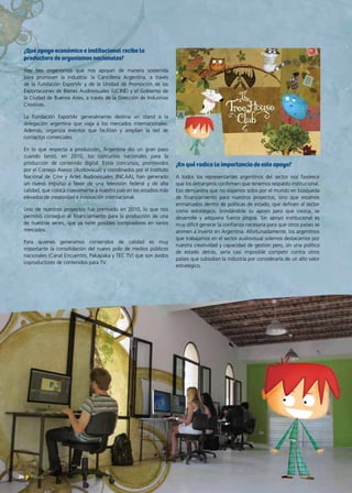 ¿En qué radica la importancia de este apoyo?
A todos los representantes argentinos del sector nos favorece
que los extranjeros confirmen que tenemos respaldo institucional.
Eso demuestra que no viajamos solos por el mundo en búsqueda
de financiamiento para nuestros proyectos, sino que estamos
enmarcados dentro de políticas de estado, que definen al sector
como estratégico, brindándole su apoyo para que crezca, se
desarrolle y adquiera fuerza propia. Sin apoyo institucional es
muy difícil generar la confianza necesaria para que otros países se
animen a invertir en Argentina. Afortunadamente, los argentinos
que trabajamos en el sector audiovisual solemos destacarnos por
nuestra creatividad y capacidad de gestión pero, sin una política
de estado detrás, sería casi imposible competir contra otros
países que subsidian la industria por considerarla de un alto valor
estratégico.
¿Qué apoyo económico e institucional recibe la
productora de organismos nacionales?
Hay tres organismos que nos apoyan de manera sostenida
para promover la industria: la Cancillería Argentina, a través
de la Fundación ExportAr y de la Unidad de Promoción de las
Exportaciones de Bienes Audiovisuales (UCINE) y el Gobierno de
la Ciudad de Buenos Aires, a través de la Dirección de Industrias
Creativas.
La Fundación ExportAr generalmente destina un stand a la
delegación argentina que viaja a los mercados internacionales.
Además, organiza eventos que facilitan y amplían la red de
contactos comerciales.
En lo que respecta a producción, Argentina dio un gran paso
cuando lanzó, en 2010, los concursos nacionales para la
producción de contenido digital. Estos concursos, promovidos
por el Consejo Asesor (Audiovisual) y coordinados por el Instituto
Nacional de Cine y Artes Audiovisuales (INCAA), han generado
un nuevo impulso a favor de una televisión federal y de alta
calidad, que coloca nuevamente a nuestro país en los estadios más
elevados de creatividad e innovación internacional.
Uno de nuestros proyectos fue premiado en 2010, lo que nos
permitió conseguir el financiamiento para la producción de una
de nuestras series, que ya tiene posibles compradores en varios
mercados.
Para quienes generamos contenidos de calidad es muy
importante la consolidación del nuevo polo de medios públicos
nacionales (Canal Encuentro, Pakapaka y TEC TV) que son ávidos
coproductores de contenidos para TV.
24 News
 