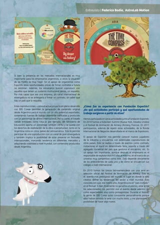 25News
Si bien la presencia en los mercados internacionales es muy
importante para los empresarios argentinos, a veces la situación
de las PyMEs es muy frágil. Sin el apoyo de organismos como
ExportAr estas oportunidades únicas de firmar contratos a futuro
no existirían. Además, los extranjeros buscan coproducir con
aquellos que tienen un sustento institucional detrás, un respaldo.
Por más capaz que sea una empresa, un canal internacional de
envergadura no se arriesgaría a firmar un contrato, sin saber que
hay un país que lo respalda.
Estas coproducciones – como el actual proyecto en pleno desarrollo
con EBS Corea- permiten la generación de contenido original
desde Argentina para el mundo con un alto potencial exportador,
sosteniendo fuentes de trabajo altamente calificadas y producido
con un porcentaje de dinero internacional. Por su parte, el Estado
(desde entidades como Educ.ar por ejemplo, del Ministerio de
Educación) aporta un porcentaje también (36%) y se queda con
los derechos de explotación de la obra a perpetuidad, tanto en la
Argentina como en otros países de Latinoamérica. Esto le permite
participar de una coproducción con un canal de gran envergadura
y también implica la posibilidad de estar presente en festivales
internacionales, marcando tendencia en diferentes mercados y
adquiriendo visibilidad a nivel mundial, con contenidos producidos
desde Argentina.
¿Cómo fue su experiencia con Fundación ExportAr?
¿En qué actividades participó y qué oportunidades de
trabajo surgieron a partir de ellas?
HemosparticipadoenvariasactividadesjuntoaFundaciónExportAr.
En 2010 fuimos a Kidscreen Summit (Nueva York, Estados Unidos)
y al Festival de Animación de Annecy (Annecy, Francia). En 2011
participamos, además de repetir estas actividades, de la Ronda
Internacional de Negocios desarrollada en el marco de Expotoons.
El apoyo de ExportAr nos permite conocer nuevos jugadores
de la industria y vincularnos con potenciales coproductores de
otros países. Esto se realiza a través de eventos como cocktails,
invitaciones al stand en determinada feria, soporte a través del
agregado comercial del país que gestiona el encuentro, etc. Es
un apoyo tan importante, aunque después el empresario es el
responsable de explotar esos 4-5 días al máximo, en el marco de un
universo muy competitivo como éste. Esto depende obviamente
de los antecedentes de cada uno y de cómo se vincula con sus
colegas a nivel internacional.
En 2010 fuimos los únicos latinoamericanos con una serie en
selección oficial del Festival de Animación de Annecy. Este es
el evento más prestigioso del mundo, el lugar en donde la elite
creativa define las tendencias del sector a nivel mundial. Esto
coincidió con que, ese mismo año, Argentina era el “país invitado”
en el festival. Si bien finalmente no ganamos el premio, estar entre
los seleccionados nos permitió vivir el evento desde adentro, no
como espectadores sino como protagonistas. Durante el festival,
la gente de EBS Corea quiso conocerme personalmente porque
ellos habían emitido la serie con mucho éxito, y me plantearon la
posibilidad de hacer algo nuevo.
Entrevista | Federico Badía, AstroLab Motion
 