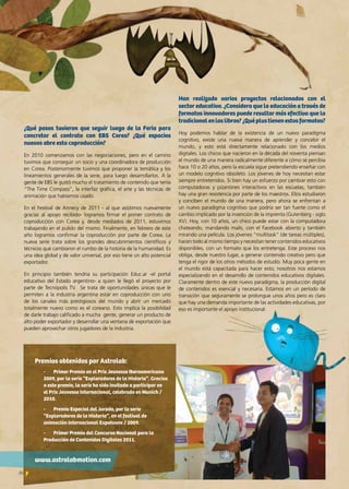 26 News
¿Qué pasos tuvieron que seguir luego de la Feria para
concretar el contrato con EBS Corea? ¿Qué espacios
nuevos abre esta coproducción?
En 2010 comenzamos con las negociaciones, pero en el camino
tuvimos que conseguir un socio y una coordinadora de producción
en Corea. Posteriormente tuvimos que proponer la temática y los
lineamientos generales de la serie, para luego desarrollarlos. A la
gente de EBS le gustó mucho el tratamiento de contenido que tenía
“The Time Compass”, la interfaz gráfica, el arte y las técnicas de
animación que habíamos usado.
En el Festival de Annecy de 2011 - al que asistimos nuevamente
gracias al apoyo recibido- logramos firmar el primer contrato de
coproducción con Corea y, desde mediados de 2011, estuvimos
trabajando en el pulido del mismo. Finalmente, en febrero de este
año logramos confirmar la coproducción por parte de Corea. La
nueva serie trata sobre los grandes descubrimientos científicos y
técnicos que cambiaron el rumbo de la historia de la humanidad. Es
una idea global y de valor universal, por eso tiene un alto potencial
exportador.
En principio también tendría su participación Educ.ar -el portal
educativo del Estado argentino- a quien le llegó el proyecto por
parte de Tecnópolis TV. Se trata de oportunidades únicas que le
permiten a la industria argentina estar en coproducción con uno
de los canales más prestigiosos del mundo y abrir un mercado
totalmente nuevo como es el coreano. Esto implica la posibilidad
de darle trabajo calificado a mucha gente, generar un producto de
alto poder exportador y desarrollar una ventana de exportación que
pueden aprovechar otros jugadores de la industria.
Han realizado varios proyectos relacionados con el
sector educativo. ¿Considera que la educación a través de
formatos innovadores puede resultar más efectiva que la
tradicionalenloslibros?¿Quéplustienenestosformatos?
Hoy podemos hablar de la existencia de un nuevo paradigma
cognitivo, existe una nueva manera de aprender y concebir el
mundo, y esto está directamente relacionado con los medios
digitales. Los chicos que nacieron en la década del noventa piensan
el mundo de una manera radicalmente diferente a cómo se percibía
hace 10 o 20 años, pero la escuela sigue pretendiendo enseñar con
un modelo cognitivo obsoleto. Los jóvenes de hoy necesitan estar
siempre entretenidos. Si bien hay un esfuerzo por cambiar esto con
computadoras y pizarrones interactivos en las escuelas, también
hay una gran resistencia por parte de los maestros. Ellos estudiaron
y conciben el mundo de una manera, pero ahora se enfrentan a
un nuevo paradigma cognitivo que podría ser tan fuerte como el
cambio implicado por la invención de la imprenta (Gutenberg - siglo
XV). Hoy, con 10 años, un chico puede estar con la computadora
chateando, mandando mails, con el Facebook abierto y también
mirando una película. Los jóvenes “multitask” (de tareas múltiples),
hacen todo al mismo tiempo y necesitan tener contenidos educativos
disponibles, con un formato que los entretenga. Este proceso nos
obliga, desde nuestro lugar, a generar contenido creativo pero que
tenga el rigor de los otros métodos de estudio. Muy poca gente en
el mundo está capacitada para hacer esto; nosotros nos estamos
especializando en el desarrollo de contenidos educativos digitales.
Claramente dentro de este nuevo paradigma, la producción digital
de contenidos es esencial y necesaria. Estamos en un período de
transición que seguramente se prolongue unos años pero es claro
que hay una demanda importante de las actividades educativas, por
eso es importante el apoyo institucional.
Premios obtenidos por Astrolab:
-	 Primer Premio en el Prix Jeunesse Iberoamericano
2009, por la serie “Exploradores de la Historia”. Gracias
a este premio, la serie ha sido invitada a participar en
el Prix Jeunesse Internacional, celebrado en Munich /
2010.
-	 Premio Especial del Jurado, por la serie
“Exploradores de la Historia”, en el festival de
animación internacional Expotoons / 2009.
-	 Primer Premio del Concurso Nacional para la
Producción de Contenidos Digitales 2011.
www.astrolabmotion.com
 