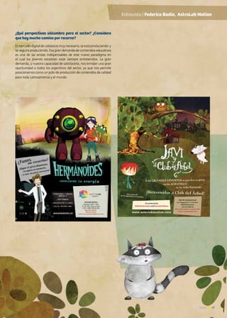 27News 27News
¿Qué perspectivas vislumbra para el sector? ¿Considera
que hay mucho camino por recorrer?
El mercado digital de calidad es muy necesario; se está produciendo y
se seguirá produciendo. Esa gran demanda de contenidos educativos
es una de las aristas indispensables de este nuevo paradigma en
el cual los jóvenes necesitan estar siempre entretenidos. La gran
demanda, y nuestra capacidad de satisfacerla, nos brindan una gran
oportunidad a todos los argentinos del sector, ya que nos permite
posicionarnos como un polo de producción de contenidos de calidad
para toda Latinoamérica y el mundo.
Entrevista | Federico Badía, AstroLab Motion
 