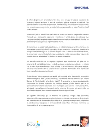 1News
El sistema de promoción comercial argentino tiene como principal fortaleza la coexistencia de
organismos públicos y mixtos, ya sean de jurisdicción nacional, provincial o municipal. Esto
permite combinar las acciones de promoción, interactuando y articulando entre los organismos
con competencias y conocimientos generales hasta los especializados, ya sea en función sectorial
o bien territorial.
En ese marco, resulta determinante la estrategia de promoción comercial que genera el Gobierno
Nacional, que a través de los organismos y ministerios en función de sus competencias, sirve
como marco referencial de las acciones, que en forma coordinada, se llevan adelante a los efectos
de insertar productos y servicios argentinos en el mundo.
En ese contexto, se destaca la activa participación de miles de empresas argentinas en el comercio
internacional, que con una significativa mejora de sus capacidades competitivas, a través de la
incorporación de tecnología en los procesos de producción y calidad en sus recursos humanos,
le agregan valor y competitividad externa a sus productos y están respondiendo al esquema de
política comercial desarrollando su potencial en el mercado externo.
Ese esfuerzo exportador de las empresas argentinas debe consolidarse por parte de los
organismos de promoción comercial a través de un trabajo conjunto, sistematizado y en sintonía
con las políticas de desarrollo productivo e inclusión social impulsadas por el Gobierno Nacional,
actuando especialmente sobre las cadenas de valor y productos diferenciados de las empresas de
cada una de las regiones de nuestro país.
En ese sentido, como organismo de gestión que responde a los lineamientos estratégicos
determinados por el Poder Ejecutivo Nacional, y siguiendo las directivas emanadas por nuestro
Consejo de Administración, la Fundación ExportAr lleva adelante un trabajo de colaboración
permanente con distintos organismos del Gobierno Nacional, con las diversas agencias de
promoción comercial tanto provinciales como municipales y con cámaras e instituciones afines,
articulando nuestra labor con la mayoría de las provincias de nuestro país y con todos los
ministerios que tienen políticas sectoriales de desarrollo de exportaciones.
En ExportAr entendemos que el desarrollo de auténticas sinergias entre organismos
gubernamentales, agencias de promoción, instituciones, cámaras y empresas, es determinante
a la hora de potenciar el desempeño exportador de las PyMEs nacionales y nuestro compromiso
es y será continuar trabajando en forma coordinada para unificar esfuerzos e incrementar las
oportunidades de las empresas argentinas.
EDITORIAL
Juan Usandivaras
 
