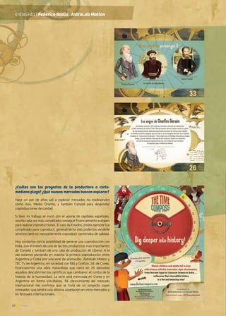 28 News
¿Cuáles son los proyectos de la productora a corto-
mediano plazo? ¿Qué nuevos mercados buscan explorar?
Hace un par de años salí a explorar mercados no tradicionales
como Asia, Medio Oriente, y también Canadá para desarrollar
coproducciones de calidad.
Si bien mi trabajo se inició con el aporte de capitales españoles,
resulta cada vez más complicado conseguir financiamiento europeo
para realizar coproducciones. El caso de Estados Unidos siempre fue
complicado para coproducir, generalmente sólo podemos venderle
servicios pero no necesariamente coproducir contenidos de calidad.
Hoy contamos con la posibilidad de generar una coproducción con
India, con el interés de una de las tres productoras más importantes
de Canadá y también de una casa de producción de Líbano. A la
vez estamos poniendo en marcha la primera coproducción entre
Argentina y Corea por una serie de animación. AstroLab Motion y
TEC TV de Argentina, en sociedad con EBS y Grafizix Ltd. de Corea,
financiaremos una obra maravillosa que narra en 26 episodios
aquellos descubrimientos científicos que cambiaron el rumbo de la
historia de la humanidad. La serie será estrenada en Corea y en
Argentina en forma simultánea. Mi conocimiento del mercado
internacional me confirma que se trata de un proyecto súper
innovador, que tendrá una altísima aceptación en otros mercados y
en festivales internacionales.
Entrevista | Federico Badía, AstroLab Motion
 