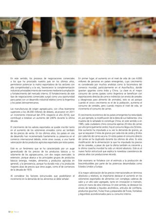 32 News
En este sentido, los procesos de negociaciones comerciales
a los que ha priorizado nuestro país en los últimos años,
permitieron potenciar la matriz exportadora de los sectores con
alta competitividad y a la vez, favorecieron la complementación
industrialyelestablecimientodeinversionesmediantelaampliación
y fortalecimiento del mercado interno. El fortalecimiento de este
tipo de negociaciones comerciales surgió como una oportunidad
para países con un desarrollo industrial relativo como la Argentina
y los países latinoamericanos.
Las manufacturas de origen agropecuario, con cifras levemente
superiores a los 28.200 millones de dólares, alcanzaron en 2011
un incremento interanual del 25% (respecto al año 2010), que
contribuyó a totalizar un aumento del 246% durante la última
década.
El crecimiento de los valores exportados se puede inscribir tanto
en el aumento de los volúmenes enviados como así también
de los precios de venta. En los últimos años, los países en vías
de desarrollo han incrementado fuertemente su presencia en el
comercio internacional debido, entre otras causas, a una fuerte
valorización de los productos agrícolas exportados por estos países.
Este es un fenómeno que se ha caracterizado por un auge
generalizado de los precios de los productos básicos y no
solamente de los agropecuarios, con dos rasgos esenciales: la
extensión, porque abarca a los principales grupos de productos
básicos (energía, metales, alimentos y productos agrícolas en
general), y la persistencia, porque ha durado más y ha producido
mayores alzas de precios que otros auges, como el de comienzos
de la década de 1970.
Al considerar los factores estructurales que posibilitaron el
incremento en la demanda de los alimentos se debe señalar:
En primer lugar, el aumento en el nivel de vida de casi 4.000
millones de personas en países emergentes, cuyo crecimiento
es considerado por muchos analistas como la locomotora del
comercio mundial, particularmente en el Asia-Pacífico, donde
gravitan gigantes como India y China. La clave es el mayor
consumo de carnes (países como Argentina se benefician con
exportaciones directas de carne e indirectas con envíos de cereales
y oleaginosas para alimento de animales), esto es así porque
cuando el único crecimiento es el de la población, aumenta el
consumo de cereales, pero cuando mejora el nivel de vida, se
incrementa el consumo de carnes.
El crecimiento económico de los países emergentes ha redundado
en, por ejemplo, la modificación de la dieta de sus habitantes. Una
muestra de lo señalado lo constituye China; en este sentido si en
1985, cada ciudadano chino consumía apenas 20 kilos de carnes
por año (principalmente cerdo), hoy el consumo llega a los 50 kilos.
Este aumento ha impulsado a su vez la demanda de granos, ya
que se requieren 3 kilos de granos por cada kilo de cerdo y 8 kilos
por cada kilo de carne vacuna. En estos países el consumo directo
de carnes se ha duplicado durante los últimos de años. Es esta
modificación de la alimentación la que ha impulsado los precios
de los cereales, a pesar de que la oferta también es creciente y
la última cosecha mundial ha sido un récord absoluto. Este es el
nuevo factor estructural que explica la novedosa coexistencia de
precios altos con producciones récords.
Este escenario se fortalece con el estímulo a la producción de
biocombustibles por parte de las potencias desarrolladas como
Estados Unidos y Europa.
A la mayor valorización de los precios internacionales en términos
absolutos y relativos, es importante destacar el aumento en los
volúmenes exportados de alimentos con complejas cadenas de
valor y un alto valor agregado, tanto en innovación e inversión,
como en mano de obra intensiva. En este sentido, se destacan los
envíos de bebidas y líquidos alcohólicos, artículos de confitería,
productos gourmet, frutas finas y preparados de frutas, hortalizas
y legumbres acondicionados para su consumo interno.
 