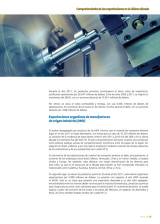 35News
Comportamientodelasexportacionesenlaúltimadécada
Durante el año 2011, los productos primarios constituyeron el tercer rubro de importancia,
justificando operaciones por 20.341 millones de dólares. Entre los años 2003 y 2011, se originó un
incremento del 284%, con un aumento absoluto de 15.051 millones de dólares.
Por último, se ubica el rubro combustible y energía, con casi 6.466 millones de dólares de
exportaciones. El incremento de los envíos en los últimos 10 años alcanzó el 40%, con un aumento
absoluto de 1.848 millones de dólares.
Exportaciones argentinas de manufacturas
de origen industrial (MOI)
El análisis desagregado por producto de las MOI, informa que el material de transporte terrestre
logró en el año 2011 el mejor desempeño, con envíos por un valor de 10.233 millones de dólares.
La variación de la incidencia de estos bienes, entre el año 2011 y 2010 fue del 28% y en la última
década el incremento fue del 529,7%. El buen comportamiento del sector muestra una correlación
entre políticas públicas activas de complementación económica entre los países de la región (en
especial con Brasil y México) y por otro lado la ampliación mediante inversión de la base productiva
de las automotrices y de sus autopartistas (ver cuadro Nº 2).
El crecimiento de las exportaciones de material de transporte terrestre se debe, principalmente, al
aumento de los embarques hacia Brasil, México, Venezuela, Chile y, en menor medida, a Estados
Unidos y Europa. No obstante, cabe destacar una mayor diversificación de los destinos para
este rubro, ya que en el transcurso de la década bajo estudio, se han incorporado mercados no
tradicionales como Sudáfrica, Australia, América Central, África y China.
En segundo lugar, se ubican los productos químicos. Durante el año 2011, estos bienes registraron
exportaciones por 5.989 millones de dólares. La variación con respecto al año 2002 asciende
al 343%. Este es un rubro que presenta una importante diversidad y un alto valor agregado,
encontrándose entre los mismos desde insumos para la industria farmacéutica, productos químicos
para la agricultura y otros como colorantes para la industria textil. El incremento del sector se puede
explicar a partir del aumento de los envíos a los países del Mercosur, en especial, los destinados a
Brasil, así como también Estados Unidos (ver cuadro Nº 2).
 