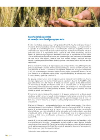38 News
Exportaciones argentinas
de manufacturas de origen agropecuario
El rubro manufacturas agropecuarias, a lo largo de los últimos 10 años, ha venido presentando un
importante dinamismo debido al aumento de los precios internacionales y a un mejoramiento en
la capacidad de la estructura productiva. En los últimos años nuestro país ha podido, mediante el
incentivo hacia el mejoramiento de las economías regionales, establecer una importante estructura
productiva basada en el mejoramiento de sus cadenas de valor, normas de calidad y estructura
logística. El ejemplo más paradigmático del sector lo constituyen las exportaciones de vino, que en
2011 alcanzaron los 744 millones de dólares, pero también surgen como significativas los preparados
de frutas frescas, salsas y jugos, a base de frutas finas, limones, naranjas y manzanas, así como
también los envíos de los denominados alimentos gourmet o delicatessen, dentro del rubro artículos
de confitería.
Entre los envíos de manufacturas de origen agropecuario correspondientes al año 2011, los principales
productos exportados fueron los alimentos acondicionados para consumo animal* con ventas por
10.674 millones de dólares. La variación del valor exportado entre los años 2011 y 2002 correspondió
al 282,4%. Los alimentos para animales se presentan como un producto altamente dinámico y de una
gran aceptación en los mercados internacionales. Los principales destinos de nuestros envíos fueron
la Unión Europea y Egipto (Ver cuadro Nº 3).
Las grasas y aceites se ubican como el segundo rubro de exportación dentro de las manufacturas
de origen agropecuario y el cuarto principal rubro de exportación. Durante el año 2011 nuestro
país realizó envíos por 6.989 millones de dólares. La variación respecto al año 2002 representa
un crecimiento del 234,8%. En el sector nuestro país se consolidó como uno de los principales
productores y exportadores de aceites vegetales, entre los que se destacan los envíos de aceite de
soja que totalizaron en 2011 los 4.925 millones de dólares y aceite de girasol con envíos por 1.046
millones de dólares (Ver cuadro Nº 3).
El incremento experimentado por las exportaciones de grasas y aceites durante la década, puede
adjudicarse también, como en el caso de los alimentos para animales, tanto al aumento de los precios
internacionales como de las cantidades vendidas. Mientras que la demanda por parte de China y la
India creció en forma fluctuante, las compras a nuestro país originadas en la Unión Europea tendieron
a estabilizarse.
En el año 2011 las carnes y sus preparados justificaron, por su parte, operaciones por 2.158 millones
de dólares. La variación porcentual entre 2002 y 2011 significó un incremento del 276%. La variación
positiva de las exportaciones de carne se inscriben en el aumento de los precios internacionales
acompañada por una mayor calidad de la oferta, potenciadas por la implementación nacional de
una adecuada política sanitaria, que coincidió con dificultades por parte de los países europeos de
mantener su oferta interna por dificultades sanitarias como el mal de la “vaca loca” en Europa (Ver
cuadro Nº 3).
Además de los mercados tradicionales para la producción argentina (Alemania, los Países Bajos e Italia,
entre otros) las carnes nacionales y sus preparados han incursionado en nuevos destinos, siendo los
más relevantes Rusia, Israel y Chile. También se han realizado embarques a países del sudeste asiático,
donde la progresiva incorporación de grandes sectores de la población al consumo favorecerá en un
futuro cercano una mayor demanda internacional.
* Según el INDEC residuos y desperdicios de la industria animal.
 