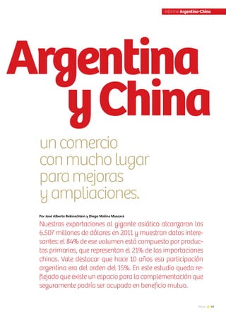 45News
Por José Alberto Bekinschtein y Diego Molina Muscará
Nuestras exportaciones al gigante asiático alcanzaron los
6.507 millones de dólares en 2011 y muestran datos intere-
santes: el 84% de ese volumen está compuesto por produc-
tos primarios, que representan el 21% de las importaciones
chinas. Vale destacar que hace 10 años esa participación
argentina era del orden del 15%. En este estudio queda re-
flejado que existe un espacio para la complementación que
seguramente podría ser ocupado en beneficio mutuo.
Nota | José Alberto Bekinschtein, apoyo estadístico Diego Molina Muscará, PROARGEX
Argentina
yChina
uncomercio
conmucholugar
paramejoras
yampliaciones.
Informe Argentina-China
 